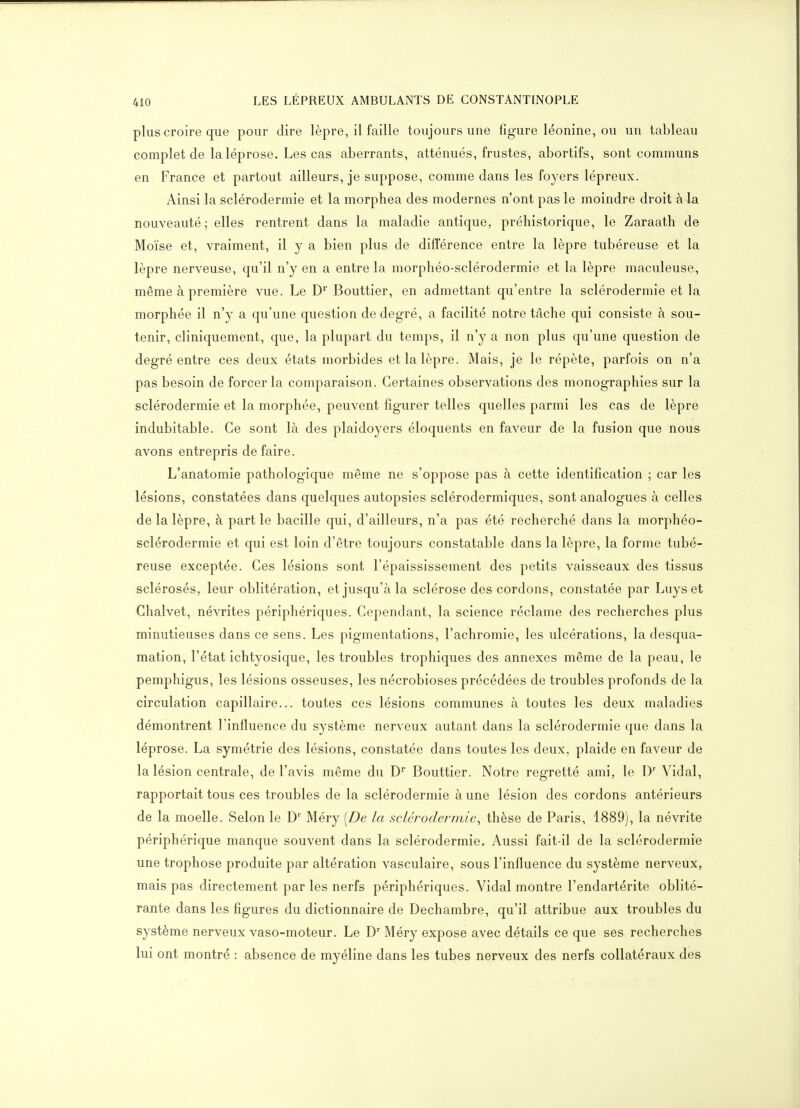 plus croire que pour dire lèpre, il faille toujours une figure léonine, ou un tableau complet de la léprose. Les cas aberrants, atténués, frustes, abortifs, sont communs en France et partout ailleurs, je suppose, comme dans les foyers lépreux. Ainsi la sclérodermie et la morphea des modernes n'ont pas le moindre droit à la nouveauté; elles rentrent dans la maladie antique, préhistorique, le Zaraath de Moïse et, vraiment, il y a bien plus de différence entre la lèpre tubéreuse et la lèpre nerveuse, qu'il n'y en a entre la morphéo-sclérodermie et la lèpre maculeuse, même à première vue. Le D Bouttier, en admettant qu'entre la sclérodermie et la morphée il n'y a qu'une question de degré, a facilité notre tâche qui consiste à sou- tenir, cliniquement, que, la plupart du temps, il n'y a non plus qu'une question de degré entre ces deux états morbides et la lèpre. Mais, je le répète, parfois on n'a pas besoin de forcer la comparaison. Certaines observations des monographies sur la sclérodermie et la morphée, peuvent figurer telles quelles parmi les cas de lèpre indubitable. Ce sont là des plaidoyers éloquents en faveur de la fusion que nous avons entrepris défaire. L'anatomie pathologique même ne s'oppose pas à cette identification ; car les lésions, constatées dans quelques autopsies sclérodermiques, sont analogues à celles de la lèpre, à part le bacille qui, d'ailleurs, n'a pas été recherché dans la morphéo- sclérodermie et qui est loin d'être toujours constatable dans la lèpre, la forme tubé- reuse exceptée. Ces lésions sont l'épaississement des petits vaisseaux des tissus sclérosés, leur oblitération, et jusqu'à la sclérose des cordons, constatée par Luys et Ghalvet, névrites périphériques. Cependant, la science réclame des recherches plus minutieuses dans ce sens. Les pigmentations, l'achromie, les ulcérations, la desqua- mation, l'état ichtyosique, les troubles trophiques des annexes même de la peau, le pemphigus, les lésions osseuses, les nécrobioses précédées de troubles profonds de la circulation capillaire... toutes ces lésions communes à toutes les deux maladies démontrent l'influence du système nerveux autant dans la sclérodermie que dans la léprose. La symétrie des lésions, constatée dans toutes les deux, plaide en faveur de la lésion centrale, de l'avis même du D Bouttier. Notre regretté ami, le D' Vidal, rapportait tous ces troubles de la sclérodermie à une lésion des cordons antérieurs de la moelle. Selon le D' Méry [De la sclérodermie, thèse de Paris, 1889), la névrite périphérique manque souvent dans la sclérodermie. Aussi fait-il de la sclérodermie une trophose produite par altération vasculaire, sous l'influence du système nerveux, mais pas directement par les nerfs périphériques. Vidal montre l'endartérite oblité- rante dans les figures du dictionnaire de Dechambre, qu'il attribue aux troubles du système nerveux vaso-moteur. Le D Méry expose avec détails ce que ses recherches lui ont montré : absence de myéline dans les tubes nerveux des nerfs collatéraux des