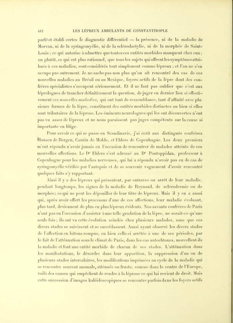 parlé et établi certes le diagnostic différentiel —■ la présence, ni de la maladie de Morvan, ni de la syringomyélie, ni de la sclérodactylie, ni de la morphée de Saint- Louis ; ce qui autorise à admettre que toutes ces entités morbides manquent chez eux; ou plutôt, ce qui est plus rationnel, que tous les sujets qui offrent les symptômes attri- bués à ces maladies, sont considérés tout simplement comme lépreux ; et l'on ne s'en occupe pas autrement. Je ne sache pas non plus qu'on ait rencontré des cas de ces nouvelles maladies au Brésil ou au Mexique, foyers actifs de la lèpre dont des con- frères spécialistes s'occupent sérieusement. Et il ne faut pas oublier que c'est aux léprologues de trancher définitivement la question, déjuger en dernier lieu si effecti- vement CCS Jiom'cUes maladies, qui ont tant de ressemblance, tant d'affinité avec plu- sieurs formes de la lèpre, constituent des entités morbides distinctes ou bien si elles sont tributaires de la léprose. Les éminents neurologues qui les ont découvertes n'ont pas vu assez de lépreux et ne nous paraissent pas juges compétents sur la cause si importante en litige. Pour savoir ce qui se passe en Scandinavie, j'ai écrit aux distingués confrères ^ansen de Bergen, Gaurin de Molde, et Ehlers de Copenhague. Les deux premiers m'ont répondu n'avoir jamais eu l'occasion de rencontrer de malades atteints de ces mouvelles affections. Le D' Ehlers s'est adressé au D' Pontoppidan, professeur à Copenhague pour les maladies nerveuses, qui lui a répondu n'avoir pas eu de cas de syringomyélie vérifiée par l'autopsie et de se souvenir vaguement d'avoir rencontré quelques faits s'y rapportant. Ainsi il y a des lépreux qui présentent, par entraves ou arrêt de leur maladie, pendant longtemps, les signes de la maladie de Reynaud, de sclérodermie ou de morphée; ce qui ne peut les dépouiller de leur titre de lépreux. Mais il y en a aussi qui, après avoir offert les processus d'une de ces affections, leur maladie évoluant, plus tard, deviennent de plus en plus lépreux évidents. Nos savants confrères de Paris n'ont pas eu l'occasion d'assister aune telle gradation de la lèpre, ne serait-ce qu'une seule fois ; ils ont vu cette évolution scindée chez plusieurs malades, sans que ces divers stades se suivissent et se succédassent. Aussi ayant observé les divers stades de l'affection en bâtons rompus, ou bien celle-ci arrêtée à une de ses périodes, par le fait de l'atténuation sous le climat de Paris, dans les cas autochtones, morcellent-ils la maladie et font une entité morbide de chacun de ses stades. L'atténuation dans les manifestations, le désordre dans leur apparition, la suppression d'un ou de plusieurs stades intercalaires, les modifications imprimées au cycle de la maladie qui se rencontre souvent anomale, atténuée ou fruste, comme dans le centre de l'Europe, voilà des causes qui empêchent de rendre à la léprose ce qui lui revient de droit. Mais cette succession d'images kaléidoscopiques se rencontre parfois dans les foyers actifs