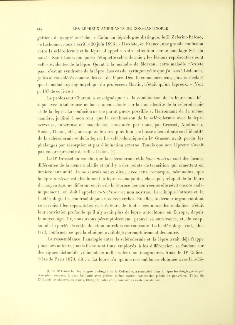 gettiens de gangrène sèche. » Enfin un léprologue distingué, le D'Zeferino Falcao, de Lisbonne, nous a écrit le 20 juin 1896 : « 11 existe, en France, une grande confusion entre la sclérodermie et la lèpre. J'appelle votre attention sur le moulage 861 du musée Saint-Louis qui porte l'étiquette sclérodermie ; les lésions représentées sont celles évidentes de la lèpre. Quant à la maladie de Morvan, cette maladie n'existe pas ; c'est un syndrome de la lèpre. Les cas de syringomyélie que j'ai vus à Lisbonne, je les ai considérés comme des cas de lèpre. Dès le commencement, j'avais déclaré que le malade syringomyélique du professeur Martin, n'était qu'un lépreux. » (Voir p. 187 de ce livre.) Le professeur Charcot. a enseigné que : « la combinaison de la lèpre anesthé- sique avec la tubéreuse ne laisse aucun doute sur la non identité de la sclérodermie et de la lèpre. La confusion ne me paraît guère possible ». Raisonnant de la même manière, je dirai à mon tour que la combinaison de la sclérodermie avec la lèpre nerveuse, tubéreuse ou maculeuse, constatée par nous, par Grasset, Apolinario, Rueda, Thaon, etc., ainsi qu'on le verra plus loin, ne laisse aucun doute sur l'identité de la sclérodermie et de la lèpre. Le sclérodermique du D' Grasset avait perdu les phalanges par résorption et par élimination externe. Tandis que son lépreux n'avait pas encore présenté de telles lésions (1). Le D' Grasset en conclut que la sclérodermie et la lèpre nostras sont des formes différentes de la même maladie et qu'il y a des points de transition qui remettent en lumière leur unité. Je ne saurais mieux dire ; avec cette remarque, néanmoins, que la lèpre iiostras est absolument la lèpre cosmopolite, classique, reliquat de la lèpre du moyen âge, ne différant en rien de laléprose des contrées où elle sévit encore endé- miquement ; on doit l'appeler autoeJitone et non nostras. La clinique l'atteste et la bactériologie l'a confirmé depuis nos recherches. En effet, le dernier argument dont se servaient les séparatistes et créateurs de toutes ces nouvelles maladies, c'était leur conviction profonde qu'il n'y avait plus de lèpre autochtone en Europe, depuis le moyen âge. Or, nous avons péremptoirement prouvé sa survivance, et, du coup, annulé la portée de cette objection autrefois convaincante. La bactériologie vint, plus tard, confirmer ce que la clinique avait déjà péremptoirement démontré. La ressemblance, l'analogie entre la sclérodermie et la lèpre avait déjà frappé plusieurs auteurs ; mais ils se sont tous employés à les différencier, se fondant sur des signes distinctifs vraiment de nulle valeur ou imaginaires. Ainsi le D' Coliez, thèse de Paris 1873, dit : « La lèpre n'a qu'une ressemblance éloignée avec la sclé- (1) Le D' Camacho, léprologue distingué de la Colombie, a rencontré dans la lèpre les doigts grêles par résorption osseuse, la peau brillante avec petites taches noires comme des points de gangrène. (Thèse du Rueda, 4= observation. Paris, 1893.) De notre côté, nous avons vu de pareils cas.