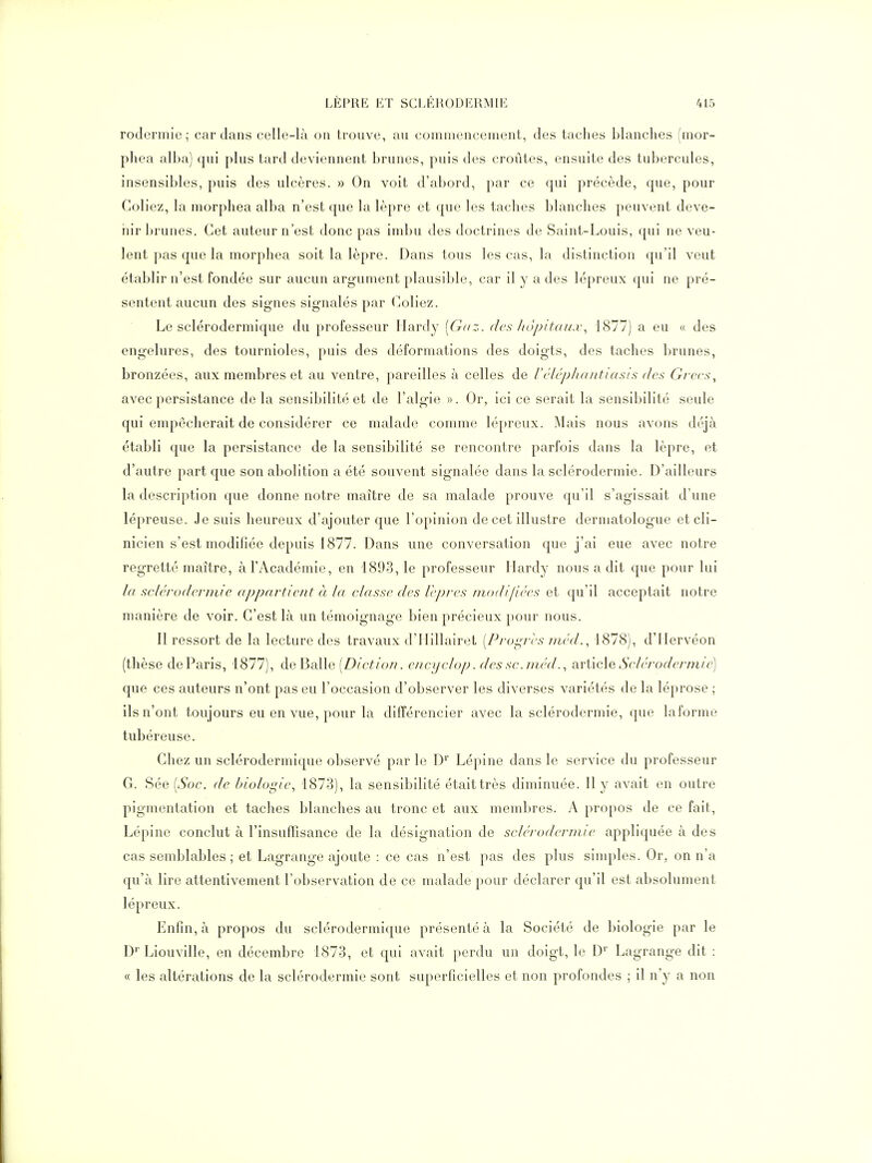 rodermie ; cardans celle-là on trouve, au comniencement, des taches blanches (mor- phea alba) qui plus tard deviennent brunes, puis des croûtes, ensuite des tubercules, insensibles, puis des ulcères. » On voit d'abord, par ce qui précède, que, pour Goliez, la morphea alba n'est que la lèpre et que les taches blanches peuvent deve- nir brunes. Cet auteur n'est donc pas imbu des doctrines de Saint-Louis, qui ne veu- lent pas que la morphea soit la lèpre. Dans tous les cas, la distinction qu'il veut établir n'est fondée sur aucun argument plausible, car il y a des lépreux qui ne pré- sentent aucun des signes signalés par Coliez. Le sclérodermique du professeur Hardy [Gaz. des Ji()[)it((u.x\ 1877) a eu « des engelures, des tournioles, puis des déformations des doigts, des taches brunes, bronzées, aux membres et au ventre, pareilles à celles de Véléplimittasis des Grecs^ avec persistance delà sensibilité et de l'algie ». Or, ici ce serait la sensibilité seule qui empêcherait de considérer ce malade comme lépreux. Mais nous avons déjà établi que la persistance de la sensibilité se rencontre parfois dans la lèpre, et d'autre part que son abolition a été souvent signalée dans la sclérodermie. D'ailleurs la description que donne notre maître de sa malade prouve qu'il s'agissait d'une lépreuse. Je suis heureux d'ajouter que l'opinion de cet illustre dermatologue et cli- nicien s'est modifiée depuis 1877. Dans une conversation que j'ai eue avec notre regretté maître, à l'Académie, en 1893, le professeur Hardy nous a dit que pour lui la sclérodermie appartient à la classe des Icpres niodifiées et qu'il acceptait notre manière de voir. C'est là un témoignage bien précieux pour nous. Il ressort de la lecture des travaux d'Hillairet [ProL^ri's iiiéd., 1878), d'Hervéon (thèse de Paris, 1877), de Balle (Z)/c^/o//. encyclop. des sc.niédarticle Sclé/'odermie] que ces auteurs n'ont pas eu l'occasion d'observer les diverses variétés de la léprose ; ils n'ont toujours eu en vue, pour la différencier avec la sclérodermie, que laforme tubéreuse. Chez un sclérodermique observé par le D'' Lépine dans le service du professeur G. Sée [Soc. de biologie, 1873), la sensibilité était très diminuée. Il y avait en outre pigmentation et taches blanches au tronc et aux membres. A propos de ce fait, Lépine conclut à l'insuffisance de la désignation de sclérodermie appliquée à des cas semblables; et Lagrange ajoute : ce cas n'est pas des plus sinqiles. Or, on n'a qu'à lire attentivement l'observation de ce malade pour déclarer qu'il est absolument lépreux. Enfin, à propos du sclérodermique présenté à la Société de biologie par le D' Liouville, en décembre 1873, et qui avait perdu un doigt, le D' Lagrange dit : « les altérations de la sclérodermie sont superficielles et non profondes ; il n'y a non