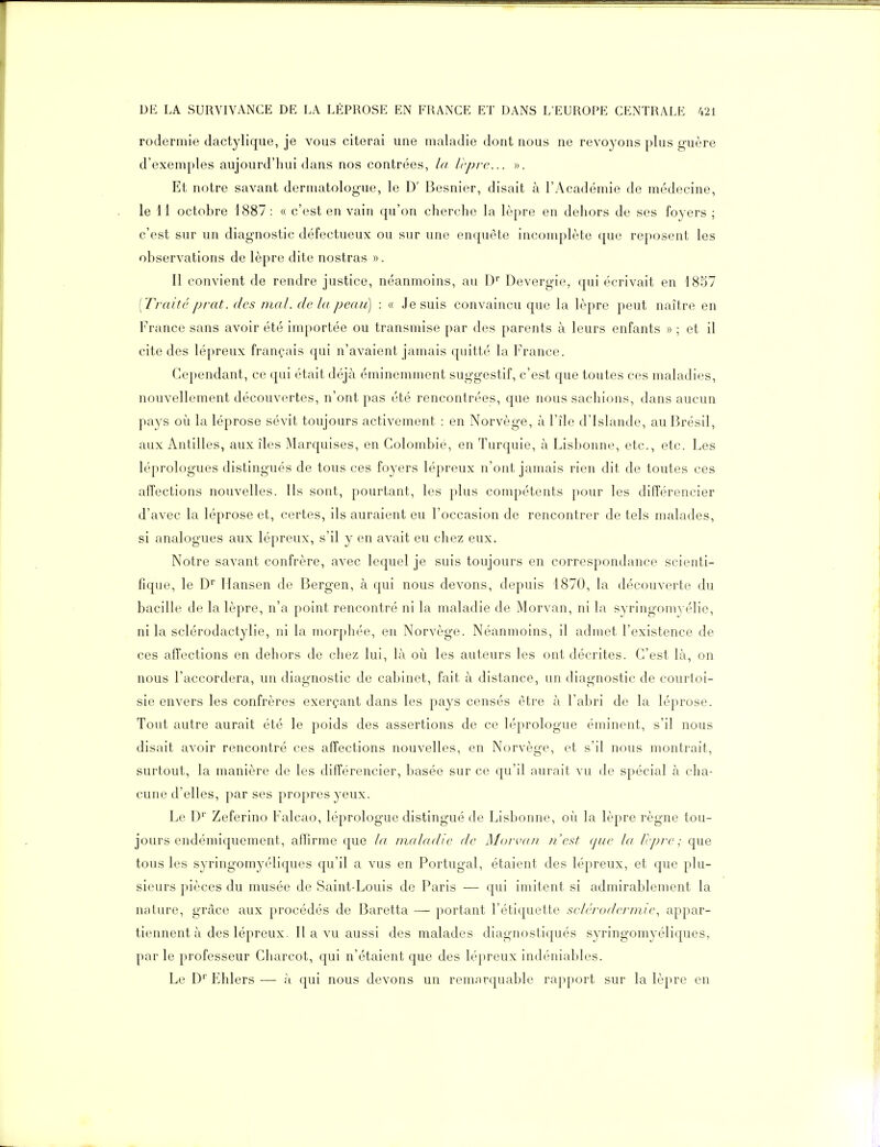 rodermie dactylique, je vous citerai une maladie dont nous ne revoyons plus guère d'exemples aujourd'hui dans nos contrées, la lèpre... ». Et notre savant dermatologue, le D' Besnier, disait à l'Académie de médecine, le 11 octobre 1887: « c'est en vain qu'on cherche la lèpre en dehors de ses foyers ; c'est sur un diagnostic défectueux ou sur une enquête incomplète que reposent les observations de lèpre dite nostras ». Il convient de rendre justice, néanmoins, au D' Devergie, qui écrivait en 1857 [Traité prat. des mal. de la peau] : « Je suis convaincu que la lèpre peut naître en France sans avoir été importée ou transmise par des parents à leurs enfants » ; et il cite des lépreux français qui n'avaient jamais quitté la France. Cependant, ce qui était déjà éminemment suggestif, c'est que toutes ces maladies, nouvellement découvertes, n'ont pas été rencontrées, que nous sachions, dans aucun pays où la léprose sévit toujours activement : en Norvège, à l'île d'Islande, au Brésil, aux Antilles, aux îles Marquises, en Colombié, en Turquie, à Lisbonne, etc., etc. Les léprologues distingués de tous ces foyers lépreux n'ont jamais rien dit de toutes ces affections nouvelles. Ils sont, pourtant, les plus compétents pour les différencier d'avec la léprose et, certes, ils auraient eu l'occasion de rencontrer de tels malades, si analogues aux lépreux, s'il y en avait eu chez eux. Notre savant confrère, avec lequel je suis toujours en correspondance scienti- fique, le D Mansen de Bergen, à qui nous devons, depuis 1870, la découverte du bacille de la lèpre, n'a point rencontré ni la maladie de Morvan, ni la syringomyélie, ni la sclérodactylie, ni la morphée, en Norvège. Néanmoins, il admet l'existence de ces affections en dehors de chez lui, là où les auteurs les ont décrites. C'est là, on nous l'accordera, un diagnostic de cabinet, fait à distance, un diagnostic de courtoi- sie envers les confrères exerçant dans les pays censés être à l'abri de la léprose. Tout autre aurait été le poids des assertions de ce léprologue éminent, s'il nous disait avoir rencontré ces affections nouvelles, en Norvège, et s'il nous montrait, surtout, la manière de les différencier, basée sur ce qu'il aurait vu de spécial à cha- cune d'elles, par ses propres yeux. Le D'' Zeferino Falcao, léprologue distingué de Lisbonne, où la lèpre règne tou- jours endémiquement, affirme que la maladie de Morvan //'est que la Icpre ; que tous les syringomyéliques qu'il a vus en Portugal, étaient des lépreux, et que plu- sieurs pièces du musée de Saint-Louis de Paris — qui imitent si admirablement la nature, grâce aux procédés de Baretta — portant l'étiquette selérodermie., appar- tiennent à des lépreux. 11 a vu aussi des malades diagnostiqués syringomyéliques, par le professeur Charcot, qui n'étaient que des lépreux indéniables. Le D Ehlers — à qui nous devons un remnrquable rapport sur la lèpre en