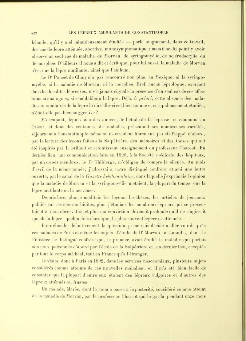 Islande, qu'il y a si minutieusement étudiée — parle longuement, dans ce travail, des cas de lèpre atténuée, abortive, monosymptomatique ; mais il ne dit point y avoir observé un seul cas de maladie de Morvan, de syringomyélie, de sclérodactylie ou de morphée. D'ailleurs il nous a dit et écrit que, pour lui aussi, la maladie de Morvan n'est que la lèpre mutilante, ainsi que l'aïnhum. Le D' Poucet de Cluny n'a pas rencontré non plus, au Mexique, ni la syringo- myélie, ni la maladie de Morvan, ni la morphée. Bref, aucun léprologue, exerçant dans les localités lépreuses, n'y a jamais signalé la présence d'un seul cas de ces affec- tions si analogues, si semblables à la lèpre. Déjà, à priori^ cette absence des mala- dies si similaires de la lèpre là où celle-ci est bien connue et scrupuleusement étudiée, n'était-elle pas bien suggestive ? M'occupant, depuis bien des années, de l'étude de la léprose, si commune en Orient, et dont des centaines de malades, présentant ses nombreuses variétés, séjournent à Gonstantinople même où ils circulent librement, j'ai été frappé, d'abord, par la lecture des leçons faites à la Salpêtrière, des mémoires et des thèses qui ont été inspirés par le brillant et retentissant enseignement du professeur Cliarcot. En dernier lieu, une communication faite en 1890, à la Société médicale des hôpitaux, par un de ses membres, le D' Thibierge, m'obligea de rompre le silence. Au mois d'avril de la même année, j'adressai à notre distingué confrère et ami une lettre ouverte, parle canal de la Gazette Jiehdomadaire^ dans laquelle j'exprimais l'opinion que la maladie de Morvan et la syringomyélie n'étaient, la plupart du temps, que la lèpre mutilante ou la nerveuse. Depuis lors, plus je méditais les leçons, les thèses, les articles de journaux publiés sur ces néo-morbidités, plus j'étudiais les nombreux lépreux qui se présen- taient à mon observation et plus ma conviction devenait profonde qu'il ne s'agissait que delà lèpre, quelquefois classique, le plus souvent légère et atténuée. Pour élucider définitivement la question, je me suis décidé à aller voir de près ces malades de Paris et même les sujets d'étude du D'Morvan, à Lannilis, dans le Finistère, le distingué confrère qui, le premier, avait étudié la maladie qui portait son nom, patronnée d'abord par l'école de la Salpêtrière et, en dernier lieu, acceptée par tout le corps médical, tant en France qu'à l'étranger. Je visitai donc à Paris en 1892, dans les services nosocomiaux, plusieurs sujets considérés comme atteints de ces nouvelles maladies ; et il m'a été bien facile de constater que la plupart d'entre eux étaient des lépreux vulgaires et d'autres des lépreux atténués ou frustes. Un malade, Marès, dont le nom a passé à la postérité, considéré comme atteint de la maladie de Morvan, par le professeur Charcot qui le garda pendant onze mois