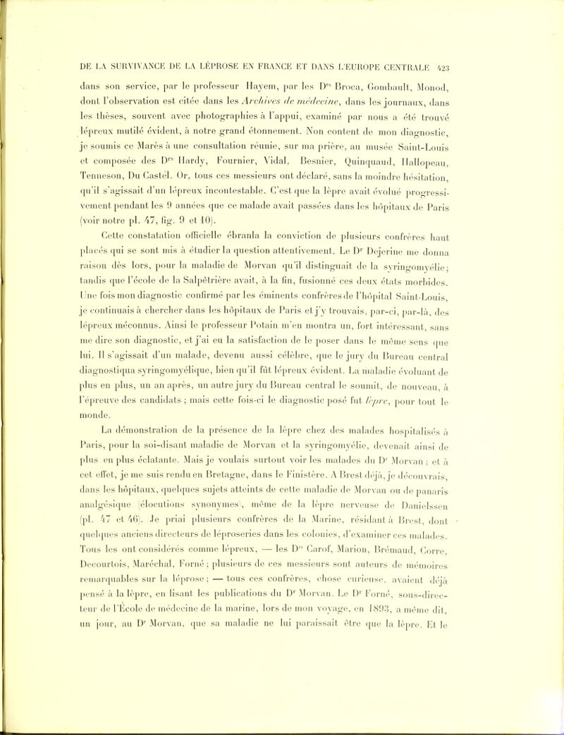 dans son service, par le professeur Hayem, par les D Broca, Gomhaiilt, Monod, dont l'observation est citée dans les Archives de médecine, dans les journaux, dans les thèses, souvent avec photographies à l'appui, examiné par nous a été trouvé lépreux mutilé évident, à notre grand étonnement. Non content de mon diagnostic, je soumis ce Marès à une consultation réunie, sur ma prière, au musée Saint-Louis et composée des D''* Hardy, Fournier, Vidal, Besnier, Quinquaud, Hallopeau, Tenneson, Du Castél. Or, tous ces messieurs ont déclaré, sans la moindre hésitation, qu'il s'agissait d'un lépreux incontestable. C'est que la lèpre avait évolué progressi- vement pendant les 9 années que ce malade avait passées dans les hôpitaux de Paris (voir notre pl. 47, fig. 9 et 10). Cette constatation officielle ébranla la conviction de plusieurs confrères haut placés qui se sont mis à étudier la question attentivement. Le D' Dejerine me donna raison dès lors, pour la maladie de Morvan qu'il distinguait de la syringomyélie ; tandis que l'école de la Salpêtrière avait, à la fin, fusionné ces deux états morbides. Une fois mon diagnostic confirmé par les éminents confrères de l'hôpital Saint-Louis, je continuais à chercher dans les hôpitaux de Paris et j'y trouvais, par-ci, par-la, des lépreux méconnus. Ainsi le professeur Potain m'en montra un, fort intéressant, sans me dire son diagnostic, et j'ai eu la satisfaction de le poser dans le même sens que lui. Il s'agissait d'un malade, devenu aussi célèbre, que le jury du Bureau central diagnostiqua syringomyélique, bien qu'il fût lépreux évident. La maladie évoluant de plus en plus, un an après, un autre jury du Bureau central le soumit, de nouveau, à l'épreuve des candidats ; mais cette fois-ci le diagnostic posé fut Icpre, pour tout le monde. La démonstration de la présence de la lèpre chez des malades hospitalisés à Paris, pour la soi-disant maladie de Morvan et la syringomyélie, devenait ainsi de plus en plus éclatante. iMais je voulais surtout voir les malades du D' Morvan ; et à cet eiïet, je me suis rendu en Bretagne, dans le Finistère. A Brest déjà, je découvrais, dans les hôpitaux, quelques sujets atteints de cette maladie de Morvan ou de panaris analgésique (élocutions synonymes), même de la lèpre nerveuse de Danielssen (pl. 47 et 46). Je priai plusieurs confrères de la Marine, résidant à Brest, dont quelques anciens directeurs de léproseries dans les colonies, d'examiner ces malades. Tous les ont considérés comme lépreux, — les D Carof, Marion, Brémaud, Corre, Decourtois, Maréchal, Forné ; plusieurs de ces messieurs sont auteurs de mémoires remarquables sur la léprose ; — tous ces confrères, chose curieuse, avaient déjà pensé à la lèpre, en lisant les publications du D'Morvan. Le D' Forné, sous-direc- teur de l'École de médecine de la marine, lors de mon voyage, en 1893, a même dit, un jour, au D'' Morvan, que sa maladie ne lui paraissait être que la lèpre. Et le