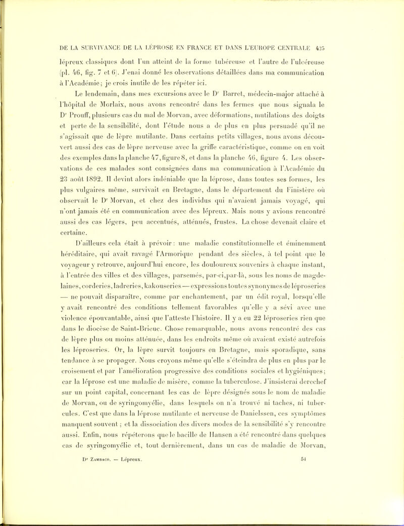 lépreux classiques dont l'un atteint de la forme tubéreuse et l'autre de l'ulcéreuse (pl. 46, fig. 7 et G). J'enni donné les observations détaillées dans ma communication à l'Académie; je crois inutile de les répéter ici. Le lendemain, dans mes excursions avec le D' Barret, médecin-major attaché à l'hôpital de Morlaix, nous avons rencontré dans les fermes que nous signala le D' Prouff, plusieurs cas du mal de Morvan, avec déformations, mutilations des doigts et perte de la sensibilité, dont l'étude nous a de plus en plus persuadé qu'il ne s'agissait que de lèpre mutilante. Dans certains petits villages, nous avons décou- vert aussi des cas de lèpre nerveuse avec la griffe caractéristique, comme on en voit des exemples dans la planche 47, figure 8, et dans la planche 4(3, figure 4. Les obser- vations de ces malades sont consiOTées dans ma communication à l'Académie du 23 août 1892. Il devint alors indéniable que la léprose, dans toutes ses formes, les plus vulgaires même, survivait en Bretagne, dans le département du Finistère où observait le D'' Morvan, et chez des individus qui n'avaient jamais voyagé, qui n'ont jamais été en communication avec des lépreux. Mais nous y avions rencontré aussi des cas légers, peu accentués, atténués, frustes. La chose devenait claire et certaine. D'ailleurs cela était à prévoir : une maladie constitutionnelle et éminemment héréditaire, qui avait ravagé l'Armorique pendant des siècles, à tel point que le voyageur y retrouve, aujourd'hui encore, les douloureux souvenirs à chaque instant, à l'entrée des villes et des villages, parsemés, par-ci,par là, sous les noms de magde- laines, corderies, ladreries, kakouseries — expressions toutes synonymes de léproseries — ne pouvait disparaître, comme par enchantement, par un édit royal, lorsqu'elle y avait rencontré des conditions tellement favorables qu'elle y a sévi avec une violence épouvantable, ainsi que l'atteste l'histoire. Il y a eu 22 léproseries rien que dans le diocèse de Saint-Brieuc. Chose remarquable, nous avons rencontré des cas de lèpre plus ou moins atténuée, dans les endroits même où avaient existé autrefois les léproseries. Or, la lèpre survit toujours en Bretagne, mais sporadique, sans tendance à se propager. Nous croyons même qu'elle s'éteindra de plus en plus par le croisement et par l'amélioration progressive des conditions sociales et hygiéniques ; car la léprose est une maladie de misère, comme la tuberculose. J'insisterai derechef sur un point capital, concernant les cas de lèpre désignés sous le nom de maladie de Morvan, ou de syringomyélie, dans lesquels on n'a trouvé ni taches, ni tuber- cules. C'est que dans la léprose mutilante et nerveuse de Danielssen, ces symptômes manquent souvent ; et la dissociation des divers modes de la sensibilité s'y rencontre aussi. Enfin, nous répéterons que le bacille de Mansen a été rencontré dans quelques cas de syringomyélie et, tout dernièrement, dans un cas de maladie de Morvan, D'' Zambaco. — Lépreux. 54