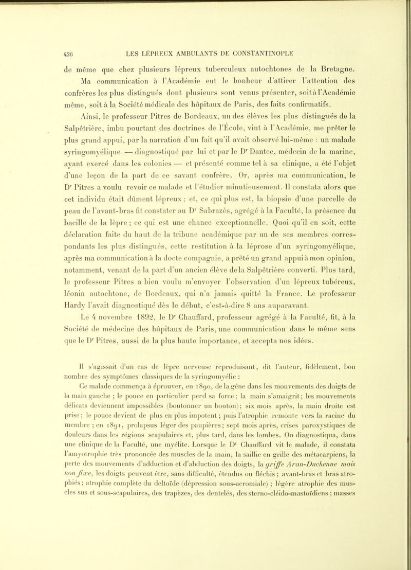 de même que chez plusieurs lépreux tuberculeux autochtones de la Bretagne. Ma communication à l'Académie eut le bonheur d'attirer l'attention des confrères les plus distingués dont plusieurs sont venus présenter, soit à l'Académie même, soit à la Société médicale des hôpitaux de Paris, des faits confirmatifs. Ainsi, le professeur Pitres de Bordeaux, un des élèves les plus distingués de la Salpêtrière, imbu pourtant des doctrines de l'Ecole, vint à l'Académie, me prêter le plus grand appui, par la narration d'un fait qu'il avait observé lui-même : un malade syringomyélique —diagnostiqué par lui et par le D Dante c, médecin delà marine, ayant exercé dans les colonies — et présenté comme tel à sa clinique, a été l'objet d'une leçon de la part de ce savant confrère. Or, après ma communication, le D' Pitres a voulu revoir ce malade et l'étudier minutieusement. 11 constata alors que cet individu était dûment lépreux ; et, ce qui plus est, la biopsie d'une parcelle de peau de l'avant-bras fit constater au D Sabrazès, agrégé à la Faculté, la présence du bacille de la lèpre; ce qui est une chance exceptionnelle. Quoi qu'il en soit, cette déclaration faite du haut de la tribune académique par un de ses membres corres- pondants les plus distingués, cette restitution à la léprose d'un syringomyélique, après ma communication à la docte compagnie, a prêté un grand appui à mon opinion, notamment, venant de la part d'un ancien élève delà Salpêtrière converti. Plus tard, le professeur Pitres a bien voulu m'envoyer l'observation d'un lépreux tubéreux, léonin autochtone, de Bordeaux, qui n'a jamais quitté la France. Le professeur Hardy l'avait diagnostiqué dès le début, c'est-à-dire 8 ans auparavant. Le 4 novembre 1892, le D' Chauffard, professeur agrégé à la Faculté, fit, à la Société de médecine des hôpitaux de Paris, une communication dans le même sens que le D Pitres, aussi de la plus haute importance, et accepta nos idées. Il s'agissait d'un cas de lèpre nerveuse reproduisant, dit l'auteur, fidèlement, bon nombre des symptômes classiques de la syring-omyélie : Ce malade commença à éprouver, en 1890, de la gêne dans les mouvements des doigts de la main gauche ; le pouce en particulier perd sa force ; la main s'amaigrit ; les mouvements délicats deviennent impossibles (boutonner un bouton) ; six mois après, la main droite est prise ; le pouce devient de plus en plus impotent ; puis l'atrophie remonte vers la racine du membre ; en 1891, prolapsus léger des paupières; sept mois après, crises paroxystiques de douleurs dans les régions scapulaires et, plus tard, dans les lombes. On diagnostiqua, dans une clinique de la Faculté, une myélite. Lorsque le D'' Chauffard vit le malade, il constata l'amyotrophie très prononcée des muscles de la main, la saillie en grille des métacarpiens, la perte des mouvements d'adduction et d'abduction des doigts, la griffe Aran-Diichenne mais non fixe^ les doigts peuvent être, sans difficulté, étendus ou fléchis ; avant-bras et bras atro- phiés ; atrophie complète du deltoïde (dépression sous-acromiale) ; légère atropliie des mus- cles sus et sous-scapulaires, des trapèzes, des dentelés, des sterno-cléido-mastoïdiens ; masses