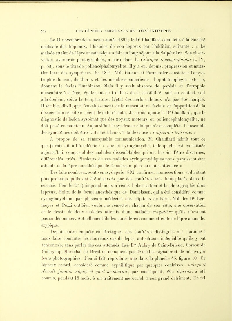 Le H novembre de la même année 1892, le D' Chauffard complète, à la Société médicale des hôpitaux, l'histoire de son lépreux par l'addition suivante : « Le malade atteint de lèpre anesthésique a fait un long séjour à la Salpêtrière. Son obser- vation, avec trois photographies, a paru dans la Cliriique inocographique (t, IV, p. 53), sous le titre de poliencéphalomyélite. 11 y a eu, depuis, progression et muta- tion lente des symptômes. En 1891, MM. Guinon et Parmentier constatent l'amyo- trophie du cou, du thorax et des membres supérieurs, l'ophtalmoplégie externe, donnant le faciès Hutchinson. Mais il y avait absence de parésie et d'atrophie musculaire à la face, également de troubles de la sensibilité, soit au contact, soit à la douleur, soit à la température. L'état des nerfs cubitaux n'a pas été marqué. Il semble, dit-il, que l'envahissement delà musculature faciale et l'apparition delà dissociation sensitive soient de date récente. Je crois, ajoute le D'' Chauffard, que le diagnostic de lésion systématique des noyaux moteurs ou poliencéphalomyélite, ne doit pas être maintenu. Aujourd'hui le syndrome clinique s'est complété. L'ensemble des symptômes doit être rattaché à leur véritable cause : l'infection lépreuse. » A propos de sa remarquable communication, M. Chauffard admit tout ce que j'avais dit à l'Académie : « que la syringomyélie, telle qu'elle est constituée aujourd'hui, comprend des malades dissemblables qui ont besoin d'être discernés, différenciés, triés. Plusieurs de ces malades syringomyéliques nous paraissent être atteints de la lèpre anesthésique de Danielssen, plus ou moins atténuée ». Des faits nombreux sont venus, depuis 1892, confirmer nos assertions, et d'autant plus probants qu'ils ont été observés par des confrères très haut placés dans la science. Feu le D' Quinquaud nous a remis l'observation et la photographie d'un lépreux, Holtz, de la forme anesthésique de Danielssen, qui a été considéré comme syringomyélique par plusieurs médecins des hôpitaux de Paris. MM. les D'** Ler- moyez et Pozzi ont bien voulu me remettre, chacun de son côté, une observation et le dessin de deux malades atteints d'une maladie singulière qu'ils n'avaient pas su dénommer. Actuellement ils les considèrent comme atteints de lèpre anomale, atypique. Depuis notre enquête en Bretagne, des confrères distingués ont continué à nous faire connaître les nouveaux cas de lèpre autochtone indéniable qu'ils y ont rencontrés, sans parler des cas atténués. Les D' - Aubry de Saint-Brieuc, Corson de Guingamp, Maréchal de Brest ne manquent pas de me les signaler et de m'envoyer leurs photographies. J'en ai fait reproduire une dans la planche 45, figure 10. Ce lépreux criard, considéré comme syphilitique par quelques confrères, puisqu'il Ti avait jamais voyagé et quil ne pouvait., par conséquent, être lépreux., a été soumis, pendant 18 mois, à un traitement mercuriel, à son grand détriment. Un tel