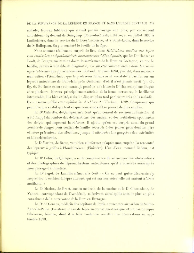 malade, lépreux tubéreux qui n'avait jamais voyagé non plus, par conséquent autochtone, également de Guingamp (Côtes-du-Nord), a été reçu, en juillet 1896, à Lariboisière, dans le service du D' Dreyfus-Brisac, et à Saint-Louis, dans le service du D' llallopeau. On y a constaté le bacille de la lèpre. Nous sommes réellement surpris de lire, dans Bihhotlwcd mcd'ica die Ivpra vom /dijiiscJicJi iindpatlioloi^isclt-analomisc/iend SlondpiinJd, que les D''* Ilansen et Looft, de Bergen, mettent en doute la survivance de la lèpre en Bretagne, vu que le bacille, preuve irréfutable de diagnostic, n'(( pu être cojtstdté nicinc dans les cas de lèpre tubéreuse cjue j'y ai rencontrés. D'abord, le 9 mai 1893, j'ai dit, dans ma com- munication à l'/Vcadémie, que le professeur Straus avait constaté le bacille, sur un lépreux autochtone de Belle-lsle, près Quiburne, d'où il n'est jamais sorti (pl. 4(3, fig. ()). Et chose encore étonnante, je possède une lettre du D Ilansen qui me dit que chez plusieurs lépreux principalement atteints de la forme nerveuse, le bacille est introuvable. Il a bien existé, mais il a disparu plus tard parles progrès de la maladie. Ils ont môme publié cette opinion in Areliives de Vireltow^ 1892. Comprenne qui peut. Toujours est-il que tout ce que nous avons dit se prouve de plus en plus. Le D'' Galmette, de Quinq^er, m'a écrit c|u'au conseil de revision du Finistère, il a été frappé du nombre des déformations des mains, et des mutilations spontanées des doigts, qui imposent la réforme. Il ajoute qu'on est surpris aussi du grand nombre de congés pour soutien de famille accordés à des jeunes gens dont les père et mère présentent des affections, jusque-là attribuées à la gangrène des extrémités et à la scléroderniie. Le D'']Marion, de Brest, veut bien m'informcr qu'après mon enquête il a rencontré des lépreux à griffes à Ploudalmézeau (Finistère). L'un d'eux, nommé Gadour, est typique. Le D' Colin, de Quimper, a eu la complaisance de m'envoyer des observations et des photographies de lépreux bretons autochtones qu'il a observés aussi après mon passage du Finistère. Le D'' Sagot, de Lannilis même, m'a écrit : a On ne peut guère désormais s'y méprendre, c'est bien la lèpre atténuée qui est sur nos côtes; elle est surtout à forme mutilante. » Le D'Marion, de P>rest, ancien médecin de la marine et le D' Closmadeuc, de Vannes, correspondant de l'Académie, m'écrivent aussi qu'ils sont de plus en plus convaincus de la survivance de la lèpre en Bretagne. Le D' de Gennes, médecin des hôpitaux de Paris, a rencontré au pardon de Sainte- Anne-la-Palue (Finistère) -3 cas de lèpre nerveuse anesthésique et un cas de lèpre tubéreuse, léonine, dont il a bien voulu me remettre les observations en sep- tembre 1893.