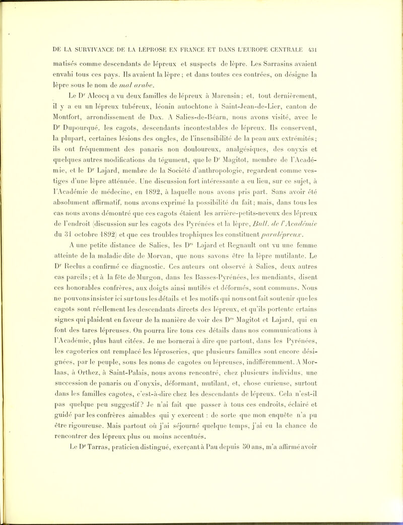 matisés comme descendants de lépreux et suspects de lèpre. Les Sarrasins avaient envahi tous ces pa^^s. Ils avaient la lèpre ; et dans toutes ces contrées, on désigne la lèpre sous le nom de mal arabe. Le D'' Alcocq a vu deux familles de lépreux à Marensin ; et, tout dernièrement, il y a eu un lépreux tubéreux, léonin autochtone à Saint-Jean-de-Lier, canton de Montfort, arrondissement de Dax. A Salies-de-Béarn, nous avons visité, avec le D Dupourqué, les cagots, descendants incontestables de lépreux. Ils conservent, la plupart, certaines lésions des ongles, de l'insensibilité de la peau aux extrémités; ils ont fréquemment des panaris non douloureux, analgésiques, des onyxis et quelques autres modifications du tégument, que le D' Magitot, membre de l'Acadé- mie, et le D'' Lajard, membre de la Société d'anthropologie, regardent comme ves- tiges d'une lèpre atténuée. Une discussion fort intéressante a eu lieu, sur ce sujet, à LAcadémie de médecine, en 1892, à laquelle nous avons pris part. Sans avoir été absolument affirmatif, nous avons exprimé la possibilité du fait; mais, dans tous les cas nous avons démontré que ces cagots étaient les arrière-petits-neveux des lépreux de l'endroit (discussion sur les cagots des Pyrénées et la lèpre, BiiU. de PAcadémie du rjl octobre 1892) et que ces troubles trophiques les constituent pa râlé preux. A une petite distance de Salies, les D'- Lajard et Regnault ont vu une femme atteinte delà maladie dite de Morvan, que nous savons être la lèpre mutilante. Le D' Reclus a confirmé ce diagnostic. Ces auteurs ont observé à Salies, deux autres cas pareils; et à la fête deMurgon, dans les Basses-Pyrénées, les mendiants, disent ces honorables confrères, aux doigts ainsi mutilés et déformés, sont communs. Nous ne pouvons insister ici sur tous les détails et les motifs qui nous ont fait soutenir que les cagots sont réellement les descendants directs des lépreux, et qu'ils portentc ertains signes qui plaident en faveur de la manière de voir des D* Magitot et Lajard, qui en font des tares lépreuses. On pourra lire tous ces détails dans nos communications à l'Académie, plus haut citées. Je me bornerai à dire que partout, dans les Pyrénées, les cagoteries ont remplacé les léproseries, que plusieurs familles sont encore dési- gnées, par le peuple, sous les noms de cagotes ou lépreuses, indifféremment. A Mor- laas, à Orthez, à Saint-Palais, nous avons rencontré, chez plusieurs individus, une succession de panaris ou d'onyxis, déformant, mutilant, et, chose curieuse, surtout dans les familles cagotes, c'est-.à-dire chez les descendants de lépreux. Cela n'est-il pas quelque peu suggestif? Je n'ai fait que passer à tous ces endroits, éclairé et guidé par les confrères aimables qui y exercent : de sorte que mon enquête n'a pu être rigoureuse. Mais partout où j'ai séjourné quelque temps, j'ai eu la chance de rencontrer des lépreux plus ou moins accentués. Le D^'Tarras, praticien distingué, exerçant à Pau depuis 50 ans, m'a affirmé avoir