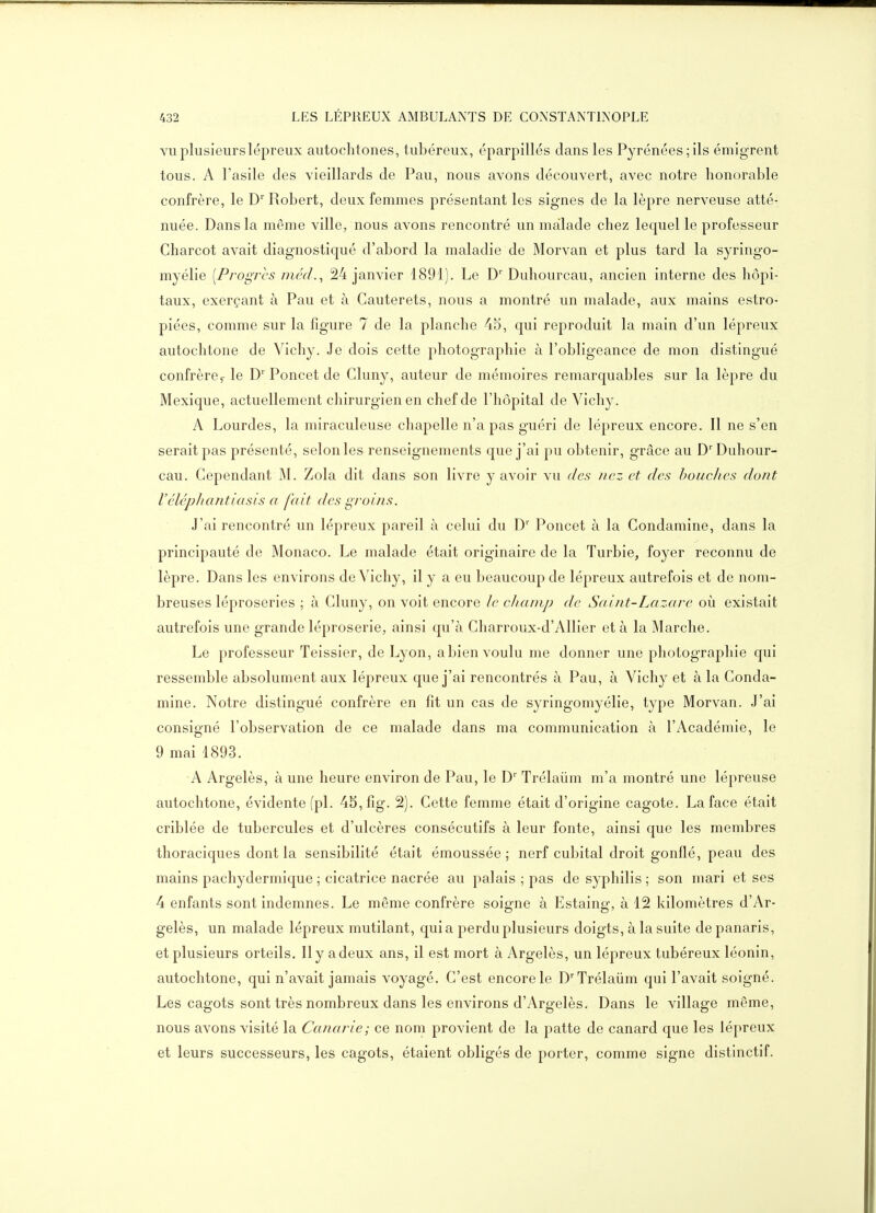 VU plusieurs lépreux autochtones, tubéreux, éparpillés dans les Pyrénées; ils émigrent tous. A l'asile des vieillards de Pau, nous avons découvert, avec notre honorable confrère, le D Robert, deux femmes présentant les signes de la lèpre nerveuse atté- nuée. Dans la même ville, nous avons rencontré un malade chez lequel le professeur Charcot avait diagnostiqué d'abord la maladie de Morvan et plus tard la syringo- myélie [Progrès jnéd., 24 janvier 1891). Le D' Duhourcau, ancien interne des hôpi- taux, exerçant à Pau et à Cauterets, nous a montré un malade, aux mains estro- piées, comme sur la figure 7 de la planche 45, qui reproduit la main d'un lépreux autochtone de Vichy. Je dois cette photographie à l'obligeance de mon distingué confrère,- le D' Poncet de Cluny, auteur de mémoires remarquables sur la lèpre du Mexique, actuellement chirurgien en chef de l'hôpital de Vichy. A Lourdes, la miraculeuse chapelle n'a pas guéri de lépreux encore. Il ne s'en serait pas présenté, selon les renseignements que j'ai pu obtenir, grâce au D Duhour- cau. Cependant M. Zola dit dans son livre y avoir vu des nez et des bouches dont Véléphantiasis a fait des groins. J'ai rencontré un lépreux pareil à celui du D'' Poncet à la Gondamine, dans la principauté de Monaco. Le malade était originaire de la Turbie, foyer reconnu de lèpre. Dans les environs de Vichy, il y a eu beaucoup de lépreux autrefois et de nom- breuses léproseries ; à Cluny, on voit encore le champ de Saint-Lazare où existait autrefois une grande léproserie, ainsi qu'à Charroux-d'Allier et à la Marche. Le professeur Teissier, de Lyon, a bien voulu me donner une photographie qui ressemble absolument aux lépreux que j'ai rencontrés à Pau, à Vichy et à la Conda- mine. Notre distingué confrère en fit un cas de syringomyélie, type Morvan. J'ai consigné l'observation de ce malade dans ma communication à l'Académie, le 9 mai 1893. A Argelès, à une heure environ de Pau, le D' Trélaûm m'a montré une lépreuse autochtone, évidente (pl. 45,fig. 2). Cette femme était d'origine cagote. La face était criblée de tubercules et d'ulcères consécutifs à leur fonte, ainsi que les membres thoraciques dont la sensibilité était émoussée ; nerf cubital droit gonflé, peau des mains pachydermique ; cicatrice nacrée au palais ; pas de syphilis ; son mari et ses 4 enfants sont indemnes. Le même confrère soigne à Estaing, à 12 kilomètres d'Ar- gelès, un malade lépreux mutilant, quia perdu plusieurs doigts, à la suite de panaris, et plusieurs orteils. 11 y a deux ans, il est mort à Argelès, un lépreux tubéreux léonin, autochtone, qui n'avait jamais voyagé. C'est encore le D''Trélaûm qui l'avait soigné. Les cagots sont très nombreux dans les environs d'Argelès. Dans le village même, nous avons visité la Canarie; ce nom provient de la patte de canard que les lépreux et leurs successeurs, les cagots, étaient obligés de porter, comme signe distinctif.