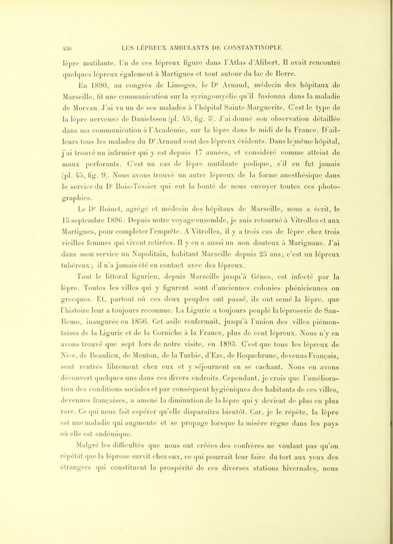 lèpre mutilante. Un de ces lépreux figure dans l'Atlas d'Alibert. Il avait rencontré quelques lépreux également à Martigues et tout autour du lac de Berre. En 1890, au congrès de Limoges, le D'' yVrnaud, médecin des hôpitaux de Marseille, lit une communication sur la syringomyélio qu'il fusionna dans la maladie de Morvan. J'ai vu un de ses malades à l'hôpital Sainte-Marguerite. C'est le type de la lèpre nerveuse de Danielssen (pl. 45, fig. 3). J'ai donné son observation détaillée dans ma communication à l'Académie, sur la lèpre dans le midi de la France. D'ail- leurs tous les malades du D' Arnaud sont des lépreux évidents. Dans le^même hôpital, j'ai trouvé un infirmier qui y est depuis 17 années, et considéré comme atteint de maux perforants. C'est un cas de lèpre mutilante podique, s'il en fut jamais (pl. 45, fig. 9). Nous avons trouvé un autre lépreux de la forme anesthésique dans le service du D' Bois-Tessier qui eut la bonté de nous envoyer toutes ces photo- graphies. Le D'' Boinet, agrégé et médecin des hôpitaux de Marseille, nous a écrit, le 15 septembre 1896 : Depuis notre voyage ensemble, je suis retourné à Vitrolles et aux Martigues, pour compléter l'enquête. A Vitrolles, il y a trois cas de lèpre chez trois vieilles femmes qui vivent retirées. Il y en a aussi un non douteux à Marignane. J'ai dans mon service un Napolitain, habitant Marseille depuis 25 ans; c'est un lépreux tubéreux ; il n'a jamais été en contact avec des lépreux. Tout le littoral ligurien, depuis Marseille jusqu'à Gènes, est infecté par la lèpre. Toutes les villes qui y figurent sont d'anciennes colonies phéniciennes ou grecques. Et, partout où ces deux peuples ont passé, ils ont semé la lèpre, que l'histoire leur a toujours reconnue. La Ligurie a toujours peuplé la léproserie de San- Reiïio, inaugurée en 1856. Cet asile renfermait, jusqu'à l'union des villes piémon- taises de la Ligurie et de la Corniche à la France, plus de cent lépreux. Nous n'y en avons trouvé que sept lors de notre visite, en 1893. C'est que tous les lépreux de Nice, de Beaulieu, de Menton, de laTurbie, d'Eze, de Roquebrune, devenus Français, sont rentrés librement chez eux et y séjournent en se cachant. Nous en avons découvert quelques-uns dans ces divers endroits. Cependant, je crois que l'améliora- tion des conditions sociales et par conséquent hygiéniques des habitants de ces villes, devenues françaises, a amené la diminution de la lèpre qui y devient de plus en plus rare. Ce qui nous fait espérer qu'elle disparaîtra bientôt. Car, je le répète, la lèpre est une maladie qui augmente et se propage lorsque la misère règne dans les pays où elle est endémique. Malgré les difficultés que nous ont créées des confrères ne voulant pas qu'on répétât que la léprose survit chez eux, ce qui pourrait leur faire du tort aux yeux des étrangers qui constituent la prospérité de ces diverses stations hivernales, nous