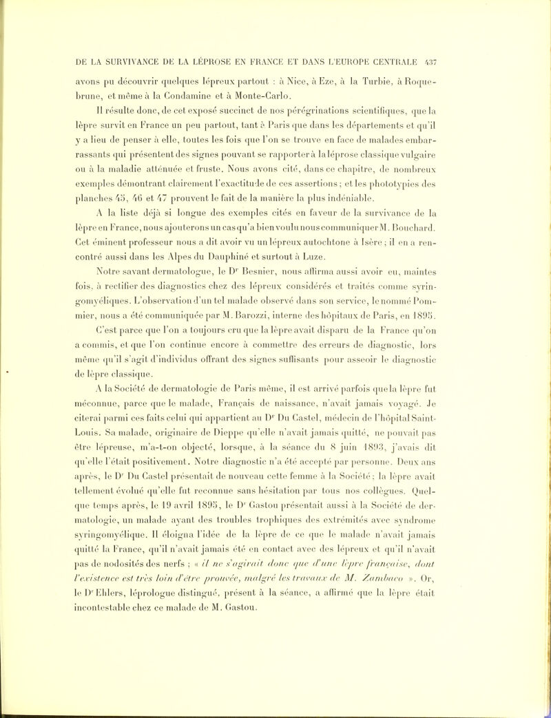 avons pu découvrir quelques lépreux partout : à Nice, àEze, à la Turbie, à Roque- brune, et môme à la Condamine et à Monte-Carlo. Il résulte donc, de cet exposé succinct de nos pérégrinations scientifiques, que la lèpre survit en France un peu partout, tant o Paris que dans les départements et qu'il y a lieu de penser à elle, toutes les fois que l'on se trouve en face de malades embar- rassants qui présentent des signes pouvant se rapportera laléprose classique vulgaire ou à la maladie atténuée et fruste. Nous avons cité, dans ce chapitre, de nombreux exemples démontrant clairement l'exactitude de ces assertions ; et les phototypies des planches 45, 46 et 47 prouvent le fait de la manière la plus indéniable. A la liste déjà si longue des exemples cités en faveur de la survivance de la lèpre en France, nous ajouterons un cas qu'a bien voulu nous communiquer M. Bouchard. Cet éminent professeur nous a dit avoir vu un lépreux autochtone à Isère ; il en a ren- contré aussi dans les Alpes du Dauphiné et surtout à Luze. Notre savant dermatologue, le D*' Besnier, nous affirma aussi avoir eu, maintes fois, à rectifier des diagnostics chez des lépreux considérés et traités comme syrin- gomyéliques. L'observation d'un tel malade observé dans son service, le nommé Pom- mier, nous a été communiquée par M. Barozzi, interne des hôpitaux de Paris, en 1895. C'est parce que l'on a toujours cru que la lèpre avait disparu de la France qu'on a commis, et que l'on continue encore à commettre des erreurs de diagnostic, lors même qu'il s'agit d'individus offrant des signes suffisants pour asseoir le diagnostic de lèpre classique. A la Société de dermatologie de Paris même, il est arrivé parfois que la lèpre fut méconnue, parce que le malade. Français de naissance, n'avait jamais voyagé. Je citerai parmi ces faits celui qui appartient au D' Du Castel, médecin de l'hôpital Saint- Louis. Sa malade, originaire de Dieppe qu'elle n'avait jamais quitté, ne pouvait pas être lépreuse, m'a-t-on objecté, lorsque, à la séance du 8 juin 1893, j'avais dit qu'elle l'était positivement. Notre diagnostic n'a été accepté par personne. Deux ans après, le D' Du Castel présentait de nouveau cette femme à la Société; la lèpre avait tellement évolué qu'elle fut reconnue sans hésitation par tous nos collègues. Quel- que temps après, le 19 avril 1895, le D' Gaston présentait aussi à la Société de der- matologie, un malade ayant des troubles trophiques des extrémités avec syndrome syringomyélique. Il <.'loigna l'idée de la lèpre de ce que le malade n'avait jamais quitté la France, qu'il n'avait jamais été en contact avec des lépreux et qu'il n'avait pas de nodosités des nerfs ; « // ne s'agirait donc ////f (!'////(' Vcprc française, dont l'e.vistcncc est très loin (Fêtre prouvée, malgré les tj-avaa.v de M. Zandxieo «. Or, le D' Ehlers, léprologue distingué, présent à la séance, a affirmé que la lèpre était incontestable chez ce malade de M. Gaston.