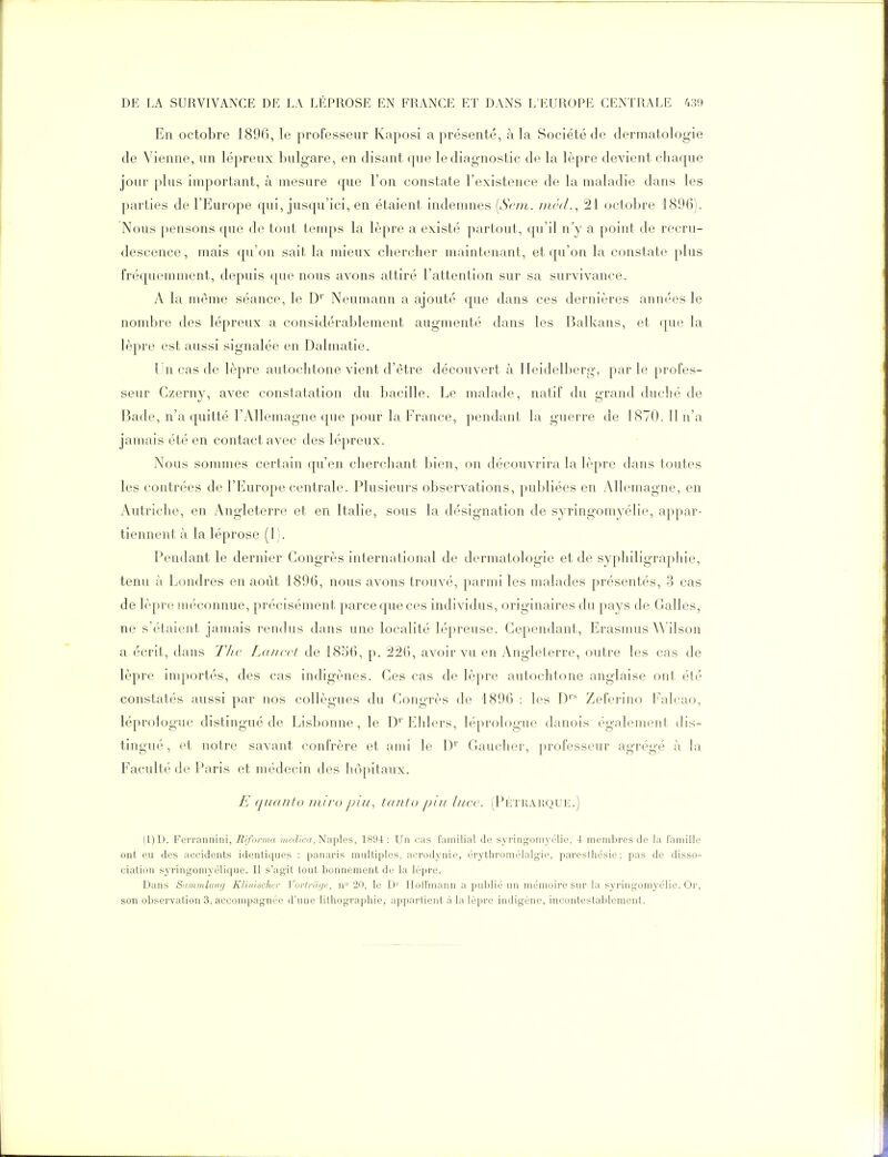 En octobre 1896, le professeur Kaposi a présenté, à la Société de dermatologie de Vienne, un lépreux bulgare, en disant que le diagnostic de la lèpre devient chaque jour plus important, à mesure que l'on constate l'existence de la maladie dans les parties de l'Europe qui, jusqu'ici, en étaient indemnes [Scni. /nrd., 21 octobre 1896). Nous pensons que de tout temps la lèpre a existé partout, qu'il n'y a point de recru- descence , mais qu'on sait la mieux chercher maintenant, et qu'on la constate plus fréquemment, depuis que nous avons attiré l'attention sur sa survivance. A la même séance, le D'' Neumann a ajouté que dans ces dernières années le nombre des lépreux a considérablement augmenté dans les Balkans, et que la lèpre est aussi signalée en Dalmatie. Un cas de lèpre autochtone vient d'être découvert à Heidelberg, par le profes- seur Gzerny, avec constatation du Ijacille. Le malade, natif du grand duché de Bade, n'a quitté l'Allemagne que pour la France, pendant la guerre de 1870. Il n'a jamais été en contact avec des lépreux. Nous sommes certain qu'en cherchant bien, on découvrira la lèpre dans toutes les contrées de l'Europe centrale. Plusieurs observations, publiées en y\llemagne, en Autriche, en Angleterre et en Italie, sous la désignation de syringomyélie, appar- tiennent à la léprose (1). Pendant le dernier Congrès international de dermatologie et de syphiligraphie, tenu à Londres en août 1896, nous avons trouvé, parmi les malades présentés, 3 cas de lèpre méconnue, précisément parce que ces individus, originaires du pays de Galles, ne s'étaient jamais rendus dans une localité lépreuse. Cependant, Erasmus Wilson a écrit, dans T/w Laucci de 1856, p. 226, avoir vu en Angleterre, outre les cas de lèpre importés, des cas indigènes. Ces cas de lèpre autochtone anglaise ont été constatés aussi par nos collègues du Congrès de 1896 : les D'' Zeferino Falcao, léprologue distingué de Lisbonne, le D'' Ehlors, léprologue danois également dis- tingué , et notre savant confrère et ami le D' Gaucher, professeur agrégé à la Faculté de Paris et médecin des hôpitaux. E qaanto miro pin, tfuito pin lucc. (Pétrarc^ue.) (1)D. Ferraiiiiini, Rifunna «<(vi/';<?, Naples, 1H94 : Un cas familial (J(? yyririg-oniy('lic, 4 membres de la famille ont eu des accidents identiques : panaris multiples, acrodynie, érytliromélalgie, paresthésie: pas de disso- ciation syringomyélique. II s'agit tout bonnement de la lèpre. Dans S'iininliDif/ Klinischcr Vortrihjr, n 20, le D'' Ilolfmann a puljlié un mémoire sur la syringomyélie. Or, son observation 3, accompagnée d'une lithographie, appartient à la lèpre indigène, incontestablement.