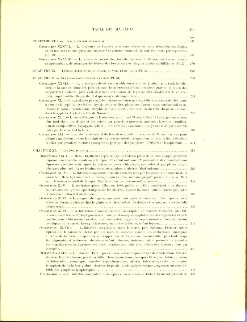 Pages CHAPITRE VIII. — LÈPRE ulcéreuse ou lazarine 261 Observation XXXVII. — L. ulcéreuse ou lazarine type, sans tubercules, sans rétraction des doigts, en un mot sans aucun symptôme emprunté aux autres formes de la maladie ; mort par septicémie (Pl. 30) 264 Observation XXXVIII. — L. ulcéreuse ancestrale, torjjide, apparue à GO ans, insidieuse, mono- symplomatique, débutant par des lésions des fosses nasales, diagnostiquées syphilitiques (Pl. 32). 270 CHAPITRE IX. — LÉSIONS lépreuses de la langue, du voile et du palais (Pl. 33) 278 CHAPITRE X. — Les lésions oculaires de la lèpre (Pl. 34) 288 Observation XXXIX. — L. ulcéreuse ; début par des phlyctènes sur les jambes; plus tard, bouiris- sure de la face et chute des poils ; jamais de tubercules ; lésions oculaires graves ; injection des conjonctives d'abord; puis épaississement sous forme de léprome plat envahissant la cornée; iritis, pupille artificielle, cécité, état quasi-myxccdémique ; mort 294 Observation XL. — L. exsudative phymatode ; lésions oculaires graves, irilis avec exsudais identiques à ceux de la syphilis; synéchies, myosis, irido-cyclite, glaucome, léprome sous-conjonctival enva- hissant la cornée; kératotomie, atrophie de l'œil, cécité; exulcération du voile du palais, comme dans la syphilis. La lèpre à l'île de Marmara 299 Observation XLI. — L. anaisthésique de Danieissen ayant duré 37 ans. Début à 11 ans, par un ulcère; plus lard chute des doigts et des orteils par panaris et processus aïnhoïde; kératites, carnifica- tion des conjonctives, hypopyon, sphacèle des cornées; évacuation des yeux; mort par cachexie hcàtée par la misère et la faim , M)G Observation XLII. — L. mixte : mutilante et de Danieissen; début il y a plus de 27 ans, par des pem- phigus ; mutilation de tous les doigts et de plusieurs orteils. Amputation du bras au lieu d'élection, réunion par première intention ; atrophie et paralysie des paupières inférieures ; lagophtalmie... 311 CHAPITRE XI. — La lèpre infantile 315 Observation XLIII. — (Mère.) Erythèmes lépreux, érysipéloïdes à partir de 15 ans; chaque grossesse imprime une nouvelle impulsion à la lèpre ; 1' '' enfant indemne ; 2'' présentant des manifestations lépreuses quelques mois après la naissance ; peau ichtyosique, cracpielée et par places myxo> démique; plus tard, figure léonine, exsudats nombreux, ulcères. Mari indemne 323 Observation XLIV. — L. infantile congénitale ; macules remarquées par les parents au moment de la naissance. Mère lépreuse avant le mariage; son fis aîné, indemne jusqu'à présent (19 ans). Père sain. Guérison ou arrêt de la lèpre. Cautérisations au thermocautère, arsenic 328 Observation XLV. — L. tubéreuse (père); début en 18«(;, guérie en 1889; cautériisation au thermo- cautère, arsenic : grelTes épidermiqiies sur les ulcères. Epouse indemne; enfant lépreux peu après la naissance. Observation du père 335 ( iiiSERVATiON XLVI. — L. congénitale apparue (pielques mois après la naissance. Père lépreux, mère indemne ; forme tubéreuse chez le géniteur et chez l'enfant Evolution classique; mort par maladie intercurrente 339 (JitsERVATioN XLVII. — L. tubéreuse, annoncée en 1879 par éruption de macules violacées. En 1881, tubercule à la tempe droite; 3 grossesses; manifestations quasi-syphiliti([ues des téguments et de la bouche ; sensibilité revenue pendant une amélioration ; aggravation par misère et émotion ; lésions trophiques de la cornée, laryngite lépreuse, etc. ; père indemne, enfant lépreux 341 r);!SERVATioN XLVIII. — L. infantile, congénitale, mère lépreuse, père indemne. Premier enfant lépreux dès la naissance : début par des macules violacées comme des ecchymoses analogues à celles de la mère; disparition et réapparition de l'éruption; insensibilité; plus tard, érup- tion pigmentée et tubéreuse; deuxième enfant indemne; troisième enfant présenta la première éruption des macules lépreuses peu après la naissance ; plus tard, tubercules lé|)reux ; mort par athrepsie 347 Observation XLIX. — L. infantile. Père lépreux, mère indemne après 18 ans de cohabitation. Observ. du père; lèpre tuliéreuse ; pas de syphilis. Grandes émotions; peu après (lèvre, courliature... semis de tubercules ; pemphigus, macules hyperchromiques, ulcères, tubercules, chute des ongles, télangiectasie de la face glabre ; cicatrice du palais, pieds pachydermiques, engorgement considé- rable des ganglions lymphatiques 349 Observation L. — L. infantile congénitale. Père lépreux, mère indemne. Enfant du malade précédent.