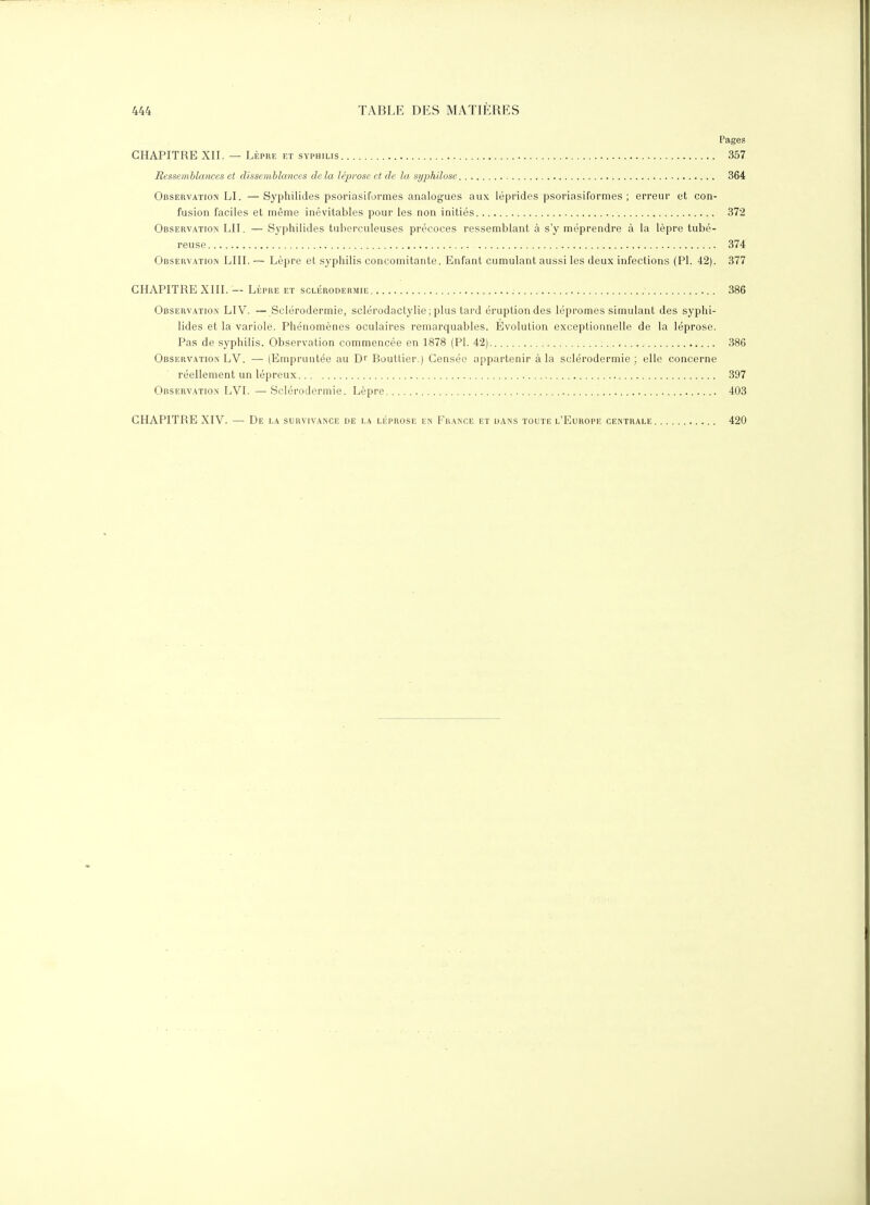 Pages CHAPITRE XII. — LÈPRE et syphilis 357 Ressemblances et dissemblances delà léprosa et de la syphilose 364 Observation LI. —Syphilides psoriasiformes analogues aux léprides psoriasiformes ; erreur et con- fusion faciles et même inévitables pour les non initiés 372 Observation LII. — Syphilides tuberculeuses précoces ressemblant à s'y méprendre à la lèpre tubé- reuse 374 Observation LUI.— Lèpre et syphilis concomitante. Enfant cumulant aussi les deux infections (Pl. 42). 377 CHAPITRE XIII. — LÈPRE et sclérodermie 386 Observation LIV. — Sclérodermie, sclérodactylie; plus tard éruption des lépromes simulant des syphi- lides et la variole. Phénomènes oculaires remarquables. Evolution exceptionnelle de la léprose. Pas de syphilis. Observation commencée en 1878 (PI. 42) 386 Observatioin LV. — (Empruntée au D Bouttier.) Censée appartenir à la sclérodermie; elle concerne réellement un lépreux 397 Observation LVI.—Sclérodermie. Lèpre 403 CHAPITRE XIV. — De la survivance de la léprose en France et dans toute l'Europe centrale 420