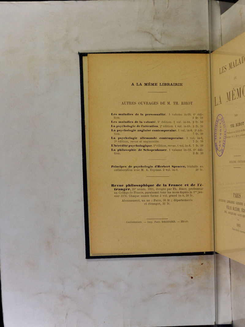 A LA MÊME LIBRAIRIE AUTRES OUVRAGES DE M. TH. RIRO'l Les maladies «le la personnalité. 1 volume in-18. 6' édi- tion. 2 fr. 50 Les maladies «le la volonté. 9° édition. 1 vol. in-18. 2 fr. 50 La psychologie de l'attention. 2” édition. 1 vol. in-18. 2 fr. 50 La psyeliologie anglaise contemporaine. 1 vol. in-S. 3e édi- tion. 7 fr. 50 La psychologie allemande contemporaine. 1 vol. in-S, 3e édition, revue et augmentée. 7 fr. 50 L’héréilitc psychoIogi«|iie. 5”édition, revue. 1 vol. in-8. 7 fr. 50 La philosophie «le Scliopeuhancr. 1 volume in-18. 6e édi- tion. 2 fr. 50 Principes «1e psychologie d’Herbert Spencer, traduits en collaboration avec M. A. Espinas. 2 vol. in-8. 20 fr. Revue philosophique (le la France et de I e- trailgcr, 20“ année, 1895, dirigée par Th. Hibot, professeur au Collège de France, paraissant tous les mois depuis le 1er jan- vier 187G. Chaque aunée forme 2 vol. grand in-8, 30 fr. Abonnement, un an : Paris, 30 fr. ; départements et étranger, 33 fr. Coulommiers. — lmp. Paui. BRODARD. — 2oO-y.>. r fr