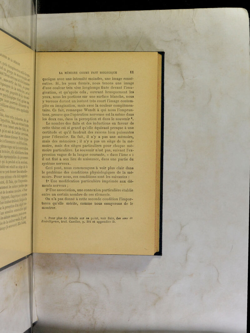 ‘N, ''H*. 1,(1 «n? Ni- gani'que3 i ?es fa'ts > eesl «oenî ? <1^ rePsvoh f pr,éNel ’elii lïe» r* J> Pourront qua,ca5 ?* 6s Sera applicable '*-**£: te a d încessanfes modifoiiô^ phrase vague sur la conservation a mémoire, elle subslitaera dans 3 qui la produit et la m ne peut donner lieu acluelle- erse sérieuse, i On doil regarder ■ntré, dit Bain, que rimpression 'une couleur btilli^ une se» :sation cons' iis avec ,lesmemeS- . ,Ipeat LA MÉMOIRE COMME FAIT BIOLOGIQUE H quoique avec une intensité moindre, une image consé- cutive. Si, les yeux fermés, nous tenons une image d’une couleur très vive longtemps fixée devant l’ima- gination, et qu’après cela, ouvrant brusquement les yeux, nous les portions sur une surface blanche, nous y verrons durant un instant très court l’image contem- plée en imagination, mais avec la couleur complémen- taire. Ce fait, remarque Wundt à qui nous l’emprun- tons, prouve que l’opération nerveuse est la même dans les deux cas, dans la perception et dans le souvenir Le nombre des faits et des inductions en faveur de cette thèse est si grand qu’elle équivaut presque à une certitude et qu’il faudrait des raisons bien puissantes pour l’ébranler. En fait, il n’y a pas une mémoire, mais des mémoires ; il n’y a pas un siège de la mé- moire, mais des sièges particuliers pour chaque mé- moire particulière. Le souvenir n’est pas, suivant l’ex- pression vague de la langue courante, « dans l’âme » : il est fixé à son lieu de naissance, dans une partie du système nerveux. Ceci posé, nous commençons à voir plus clair dans le problème des conditions physiologiques de la mé- moire. Pour nous, ces conditions sont les suivantes : 1° Une modification particulière imprimée aux élé- ments nerveux ; 2° Une association, une connexion particulière établie entre un certain nombre de ces éléments. On n’a pas donné à cette seconde condition l’impor- tance qu’elle mérite, comme nous essayerons de le montrer. 1. Pour plus de détails sur ce point, voir Bain, Les sens d• l'intelligence, trad. Cazelles, p. 304 et appendice D. -V »