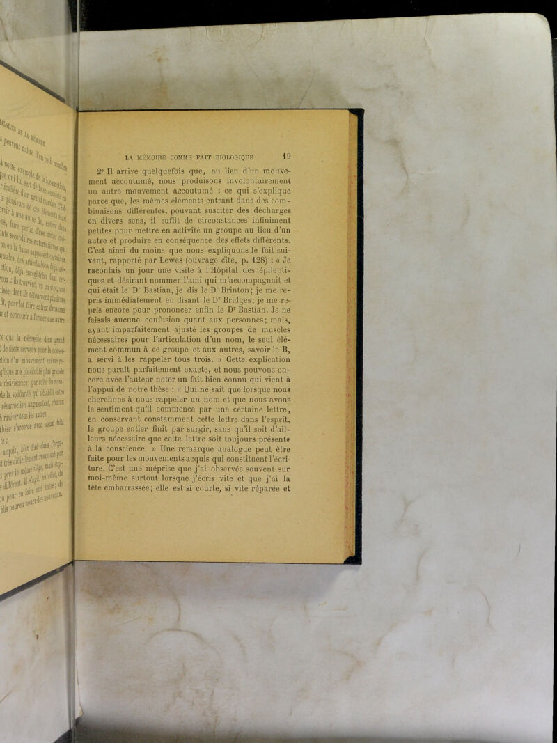 'e que la nécessité d’on grand ; de filets nerveux pour la corner- dion d’un mouvement, même re- iplique une possibilité pins grande s réviviscence; par suite du nom- de la sqüdarilé qui s’établit ét&e résurrection augmentent, chacun j raviver tous les autres- thèse s’accorde avec deux faits le: b hii’n filé daas l’ocga- acqü;S ittrêsdU’H tnaissup- LA MÉMOIRE COMME FAIT BIOLOGIQUE 19 2° Il arrive quelquefois que, au lieu d’un mouve- ment accoutumé, nous produisons involontairement un autre mouvement accoutumé : ce qui s’explique parce que, les mêmes éléments entrant dans des com- binaisons différentes, pouvant susciter des décharges en divers sens, il suffît de circonstances infiniment petites pour mettre en activité un groupe au lieu d’un autre et produire en conséquence des effets différents. C’est ainsi du moins que nous expliquons le fait sui- vant, rapporté par Lewes (ouvrage cité, p. 128) : « Je racontais un jour une visite à l’Hôpital des épilepti- ques et désirant nommer l’ami qui m’accompagnait et qui était le Dr Bastian, je dis le Dr Brinton; je me re- pris immédiatement en disant le Dr Bridges; je me re- pris encore pour prononcer enfin le Dr Bastian. Je ne faisais aucune confusion quant aux personnes; mais, ayant imparfaitement ajusté les groupes de muscles nécessaires pour l'articulation d’un nom, le seul élé- ment commun à ce groupe et aux autres, savoir le B, a servi à les rappeler tous trois. » Cette explication nous paraît parfaitement exacte, et nous pouvons en- core avec l’auteur noter un fait bien connu qui vient à l’appui de notre thèse : « Qui ne sait que lorsque nous cherchons à nous rappeler un nom et que nous avons le sentiment qu’il commence par une certaine lettre, en conservant constamment cette lettre dans l’esprit, le groupe entier finit par surgir, sans qu’il soit d’ail- leurs nécessaire que celte lettre soit toujours présente à la conscience. » Une remarque analogue peut être faite pour les mouvements acquis qui constituent l’écri- ture. C’est une méprise que j’ai observée souvent sur moi-même surtout lorsque j’écris vile et que j’ai la tête embarrassée; elle est si courle, si vite réparée et •• ’ ! •V v;;î 'il S m vq 1 h ’-v t