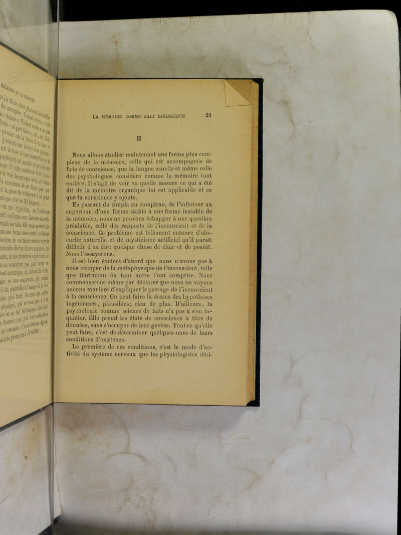 II Nous allons étudier maintenant une forme plus com- plexe de la mémoire, celle qui est accompagnée de faits de conscience, que la langue usuelle et même celle des psychologues considère comme la mémoire tout entière. Il s’agit de voir en quelle mesure ce qui a été dit de la mémoire organique lui est applicable et ce que la conscience y ajoute. En passant du simple au complexe, de l’inférieur au supérieur, d’une forme stable à une forme instable de la mémoire, nous ne pouvons échapper à une question préalable, celle des rapports de l’inconscient et de la conscience. Ce problème est tellement entouré d’obs- curité naturelle et de mysticisme artificiel qu’il paraît difficile d’en dire quelque chose de clair et de positif. Nous l’essayerons. Il est bien évident d’abord que nous n’avons pas à nous occuper de la métaphysique de l’inconscient, telle que Hartmann ou tout autre l’ont comprise. Nous commencerons même par déclarer que nous ne voyons aucune manière d’expliquer le passage de l'inconscient à la conscience. On peut faire là-dessus des hypothèses ingénieuses, plausibles; rien de plus. D’ailleurs, la psychologie comme science de faits n’a pas à s’en in- quiéter. Elle prend les états de conscience à titre de données, sans s’occuper de leur genèse. Tout ce qu’elle peut faire, c’est de déterminer quelques-unes de leurs conditions d’existence. La première de ces conditions, c’est le mode d’ac- tivité du système nerveux que les physiologistes dési-