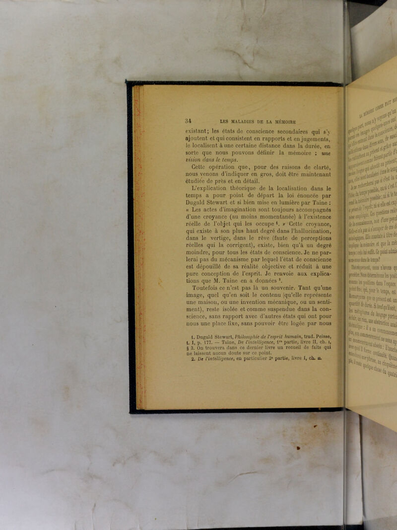 i -ir.î, I 34 LES MALADIES DE LA MÉMOIRE existant; les états de conscience secondaires qui s’y ajoutent et qui consistent en rapports et en jugements, le localisent à une certaine distance dans la durée, en sorte que nous pouvons définir la mémoire : une vision clans le temps. Cette opération que, pour des raisons de clarté, nous venons d’indiquer en gros, doit être maintenant étudiée de près et en détail. L’explication théorique de la localisation dans le temps a pour point de départ la loi énoncée par Dugald Stewart et si bien mise en lumière par Taine : « Les actes d’imagination sont toujours accompagnés d’une croyance (au moins momentanée) à l’existence réelle de l’objet qui les occupe L » Cette croyance, qui existe à son plus haut degré dans l’hallucination, dans le vertige, dans le rêve (faute de perceptions réelles qui la corrigent), existe, bien qu’à un degré moindre, pour tous les états de conscience. Je ne par- lerai pas du mécanisme par lequel l’état de conscience est dépouillé de sa réalité objective et réduit à une pure conception de l’esprit. Je renvoie aux explica- tions que M. Taine en a données 2. Toutefois ce n’est pas là un souvenir. Tant qu’une image, quel qu’en soit le contenu (qu’elle représente une maison, ou une invention mécanique, ou un senti- ment), reste isolée et comme suspendue dans la con- science, sans rapport avec d’autres états qui ont pour nous une place fixe, sans pouvoir être logée par nous 1. Dugald Stewart, Philosophie de l’esprit humain, trad. Peisse, t. I, p. 177. — Taine, De l’intelligence, lr partie, livre II, ch. i, § 3. On trouvera dans ce dernier livre un recueil de faits qui ne laissent aucun doute sur ce point. 2. De l’intelligence, en particulier 2» partie, livre I, ch. u. Si» ■ N c'est la11 delawimaissaflce, non dune fifrt Aftii*#*** biologiques. Elle conslale a dire de némoire et que la nier SMHiœdans le temps? i», dis n’avons qu comme les çostlvonî dans l’espace point fixe, qui, pour le temps, esl Bêranquons que ce présent est un quantité de durée. Si brefqu’iJsoil Saaà-i F'Mn :ceien(nen ““ quatrii