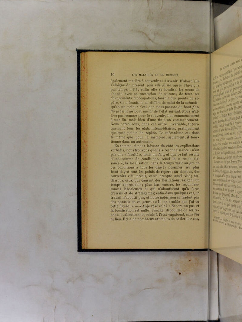 N LUS MALADIES DE LA MÉMOIHE également matière à souvenir et à avenir. D’abord elle s’éloigne du présent, puis elle glisse après l’hiver, le printemps, l’été; enfin elle se localise. Le cours de l'annce avec sa succession de saisons, de fêtes, scs changements d’occupations, fournit des points de re- père. Ce mécanisme ne diffère de celui de la mémoir qu’en un point : c’est que nous passons du bout final du présent au bout initial de l’état suivant. Nous n’al- lons pas, comme pour le souvenir, d’un commencement à une fin, mais bien d’une fin à un commencement. Nous parcourons, dans cet ordre invariable, théori- quement tous les états intermédiaires, pratiquement quelques points de repère. Le mécanisme est donc le même que pour la mémoire; seulement, il fonc- tionne dans un autre sens. En somme, si nous laissons de côté les explications verbales, nous trouvons que la « reconnaissance » n’est pas une « faculté », mais un fait, et que ce fait résulte d’une somme de conditions. Aussi la « reconnais- sance », la localisation dans le temps varie au gré de ces conditions à tous les degrés possibles. Au plus haut degré sont les points de repère; au-dessous, des souvenirs vifs, précis, casés presque aussi vite; au- dessous, ceux qui causent des hésitations, exigent un temp6 appréciable; plus bas encore, les reconnais- sances laborieuses et qui n’aboutissent qu’à force d’essais et de stratagèmes; enfin dans quelques cas, le travail n’aboutit pas, et notre indécision se traduit par des phrases de ce genre : « Il me semble que j’ai vu celte figure 1 » — « Ai-je rêvé cela? » Encore un pas, et la localisation est nulle; l’image, dépouillée de ses te- nants et aboutissants, roule à l’état vagabond, sans feu ni lieu. Il y a de nombreux exemples de ce dernier cas, ^0,tià0ùr°j; el* l#<r’ P l’eu1 fél« Plt 'élèln* recd iî. A sip'?^Prc Jecle laiileur.'1-',. Onrae V»'1 *nlieL OarêcUaw cbsnl de son» ^ • • a toi! seerélaire cl a les plas précis jchevé et imprimé - 1.11 n’en avait gardé Me lool prb d'être la limite, an appoin a manque'.» ans, se t.. •'interrogeait sur se souvenir. 11 ft ^t‘ce ?ne je conn J®*’1*. Ce fui ^:ilors ü met DCI> oa chère j( •^lavoit,