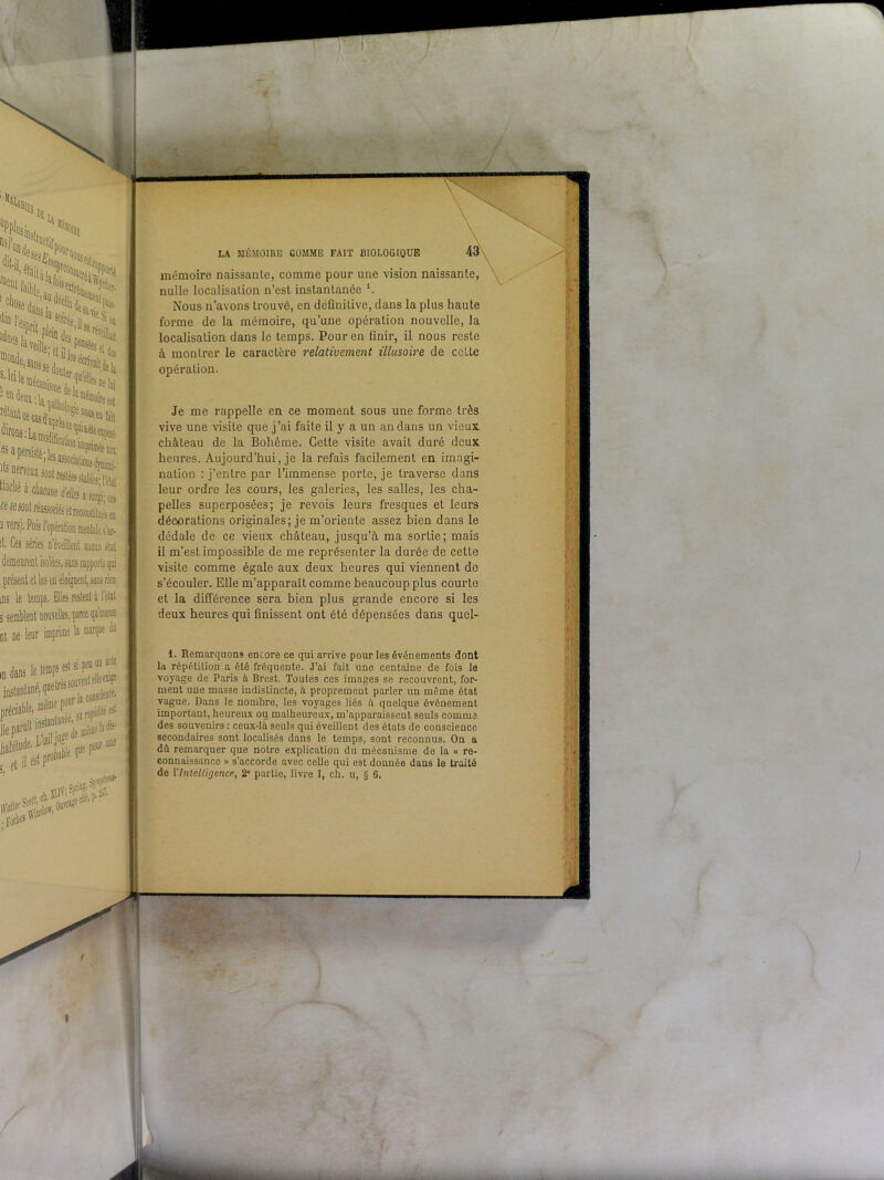 'w>«i,'X X>x aÿïii i.ïï, UCL^Disme dp la • J» ÏÏSSM ^ a persisté ; les associatif lls nerveux sont restées s «3Cûé à chacune d'elfe ce se sont réassociés et rec IJ vers). Puis l'opération n !. Ces séries n’éveillent présent et les en ins le temps. ms le temps. E 3 semblent nouve nt ne leur my dans le temps est si peu un acte mstantané, queirèssou’ préciaWe. lie parait,llsian 3De '. ■ : et il i Pr' . Forbe5 LA MÉMOIRE GOMME FAIT BIOLOGIQUE mémoire naissante, comme pour une vision naissante, nulle localisation n’est instantanée *. Nous n’avons trouvé, en définitive, dans la plus haute forme de la mémoire, qu’une opération nouvelle, la localisation dans le temps. Pour en finir, il nous reste à montrer le caractère relativement illusoire de cette opération. Je me rappelle en ce moment sous une forme très vive une visite que j’ai faite il y a un an dans un vieux, château de la Bohême. Cette visite avait duré deux heures. Aujourd’hui, je la refais facilement en imagi- nation : j’entre par l’immense porte, je traverse dans leur ordre les cours, les galeries, les salles, les cha- pelles superposées; je revois leurs fresques et leurs décorations originales; je m’oriente assez bien dans le dédale de ce vieux château, jusqu’à ma sortie; mais il m’est impossible de me représenter la durée de cette visite comme égale aux deux heures qui viennent de s’écouler. Elle m’apparaît comme beaucoup plus courte et la différence sera bien plus grande encore si les deux heures qui finissent ont été dépensées dans quel- 1. Remarquons encore ce qui arrive pour les événements dont la répétition a été fréquente. J’ai fait une centaine de fois le voyage de Paris à Brest. Toutes ces images se recouvrent, for- ment une masse indistincte, à proprement parler un même état vague. Dans le nombre, les voyages liés à quelque événement important, heureux ou malheureux, m’apparaissent seuls comme des souvenirs : ceux-là seuls qui éveillent des états de conscience secondaires sont localisés dans le temps, sont reconnus. On a dû remarquer que notre explication du mécanisme de la « re- connaissance » s’accorde avec celle qui est donnée dans le traité de l'Intelligence, 2” partie, livre I, ch. u, § 6.