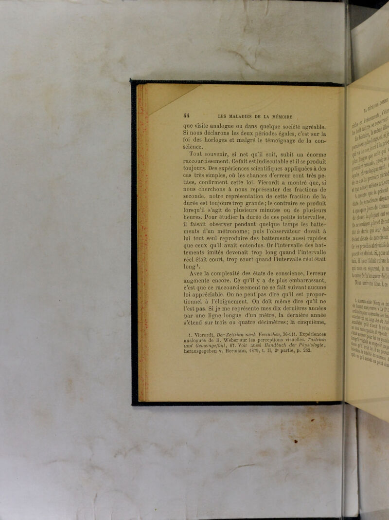 44 que visite analogue ou dans quelque société agréable. Si nous déclarons les deux périodes égales, c’est sur la foi des horloges et malgré le témoignage de la con- science. Tout souvenir, si net qu’il soit, subiL uu énorme raccourcissement. Ce fait est indiscutable et il se produit toujours. Des expériences scientifiques appliquées à des cas très simples, où les chances d’erreur sont très pe- tites, confirment cette loi. Vierordt a montré que, si nous cherchons à nous représenter des fractions de seconde, notre représentation de cette fraction de la durée est toujours trop grande; le contraire se produit lorsqu’il s’agit de plusieurs minutes ou de plusieurs heures. Pour étudier la durée de ces petits intervalles, il faisait observer pendant quelque temps les batte- ments d’un métronome; puis l’observateur devait à lui tout seul reproduire des battements aussi rapides que ceux qu’il avait entendus. Or l’intervalle des bat- tements imités devenait trop long quand l’intervalle réel était court, trop court quand l’intervalle réel était long1. Avec la complexité des états de conscience, l’erreur augmente encore. Ce qu’il y a de plus embarrassant, c’est que ce raccourcissement ne se fait suivant aucune loi appréciable. On ne peut pas dire qu’il est propor- tionnel à l’éloignement. On doit même dire qu’il ne l’est pas. Si je me représente mes dix dernières années par une ligne longue d’un mètre, la dernière année s’étend sur trois ou quatre décimètres; la cinquième, I. Vierordt, Der Zeitsinn naoh Versuchen, 3G-111. Expériences analogues de II. Weber sur les perceptions visuelles. Tastsinn und Gemeingefühl, 87. Voir aussi Handbuch der Physiologie,