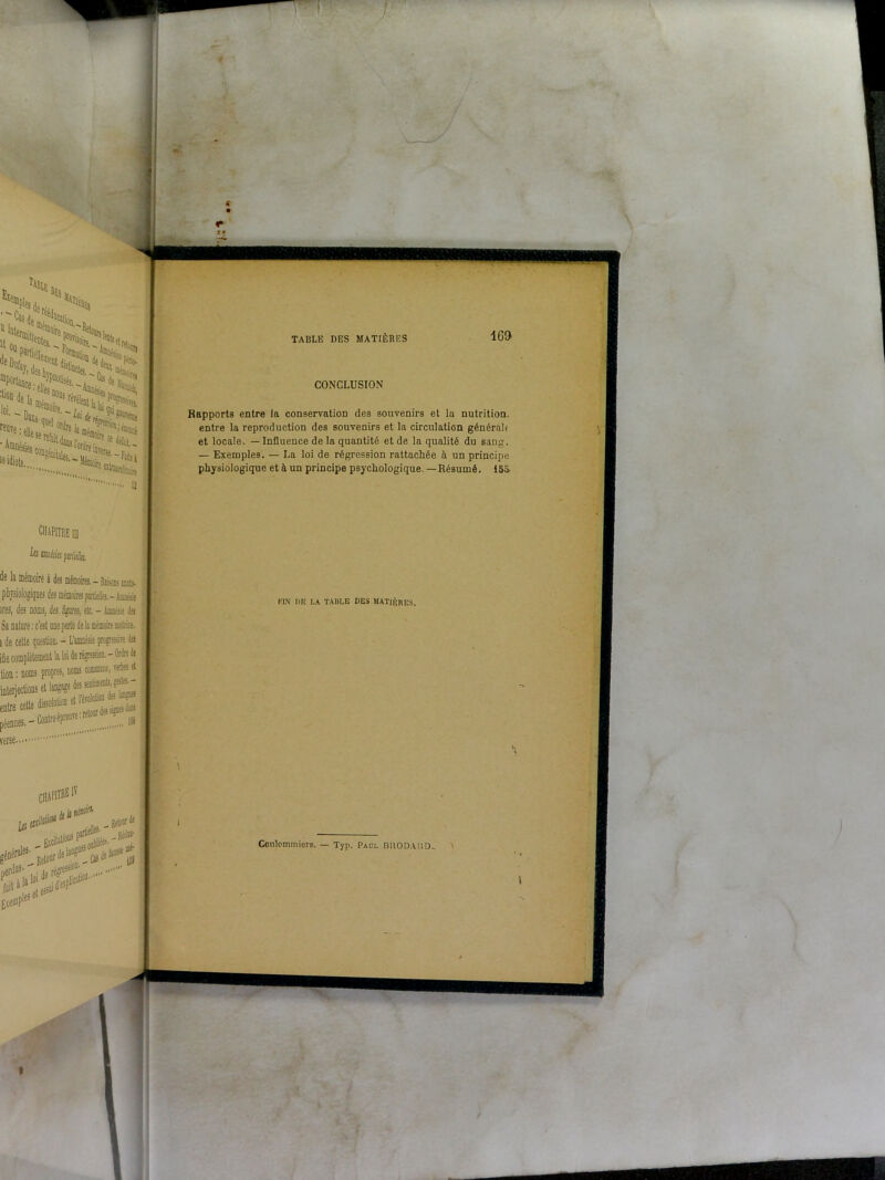 />Celle H Mo. œP0rlîiice-«ii “^«-i Ul4iii, : 111-C. f*'. **• 'lu.., il CONCLUSION Rapports entre la conservation des souvenirs et lu nutrition, entre la reproduction des souvenirs et la circulation général* et locale. — Influence de la quantité et de la qualité du sang. — Exemples. — La loi de régression rattachée à un principe physiologique et à un principe psychologique. —Résumé. 15a verse.. - Raisons mata. . —Hi r—iellcs.—.4nmésie lOfflSj des Sgires, etc, - Amnésie des c'est une perte de la mémoire motrice, question. - L'amnésie projrsin la lemeut la lai de régression. - Ordre de is propres, noms commuas, verbes et îs et langage des sentais, gales- - jJSdinfc**; chapitre |Ç i,j 1 . 1Ia. _ Retoof ^ ier^^!résres-;i,“ ® ' 9 ete CHAPITRE ]|| FIN DE LA TABLE DES MATIÈRES. Conlommiers. — Tvn. Paul BUODAUD-