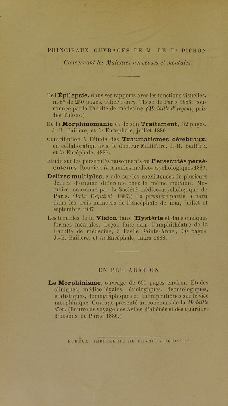 rUlNClPAUX OUVRAGES DE M. LE D' PICHÜX Concernant les Maladies nerveuses et mentales De l'Épilepsie, dans ses rapports avec les fonctions visuelles, in-8° de 2o0 pages. Ollier Henry. Thèse de Paris 188o, cou- ronnée par la Faculté de médecine. (Médaille d’argent, prix des Thèses.) De la Morphinomanie et de son Traitement, 32 pages. J.-B. Baillère, et in Encéphale, juillet 1886. Contribution à l’étude des Traumatismes cérébraux, en collaboralicjn avec le docteur Malfdàtre. J.-B. Baillère, et m Encéphale, 1887. Etude sur les persécutés raisonnants ou Persécutés persé- cuteurs. Rougier. M Annales médico-psychologiques 1887. Délires multiples, étude sur les coexistences de plusieurs délires d’origine différente chez le même individu. Mé- moire couronné par la Société médico-p.sychologique de Paris. CPrix Esquirol, 1887.) La première partie a paru dans les trois numéros de l'Encéphale de mai, juillet et septembre 1887. Les troubles de la Vision dans l’Hystérie et dans quelques formes mentales. Leçon faite dans l’amphithéâtre de la Faculté de médecine, à l’asile Sainte-Anne, 30 pages. J.-B. Baillère, et in Encéphale, mars 1888. EN PRÉPARATION Le Morphinisme, ouvrage de 600 pages environ. Études cliniques, médico-légales, étiologiques, déontologiques, statistiques, démographiques et thérapeutiques sur le vice morphinique. Ouvrage présenté au concours de la Médaille d’or. (Bourse de voyage des Asiles d’aliénés et des quartiers d'hospice de Paris, 1886.) KVnÊUX, IMPUI.MERIE DE CHARLES RÉRISSEY