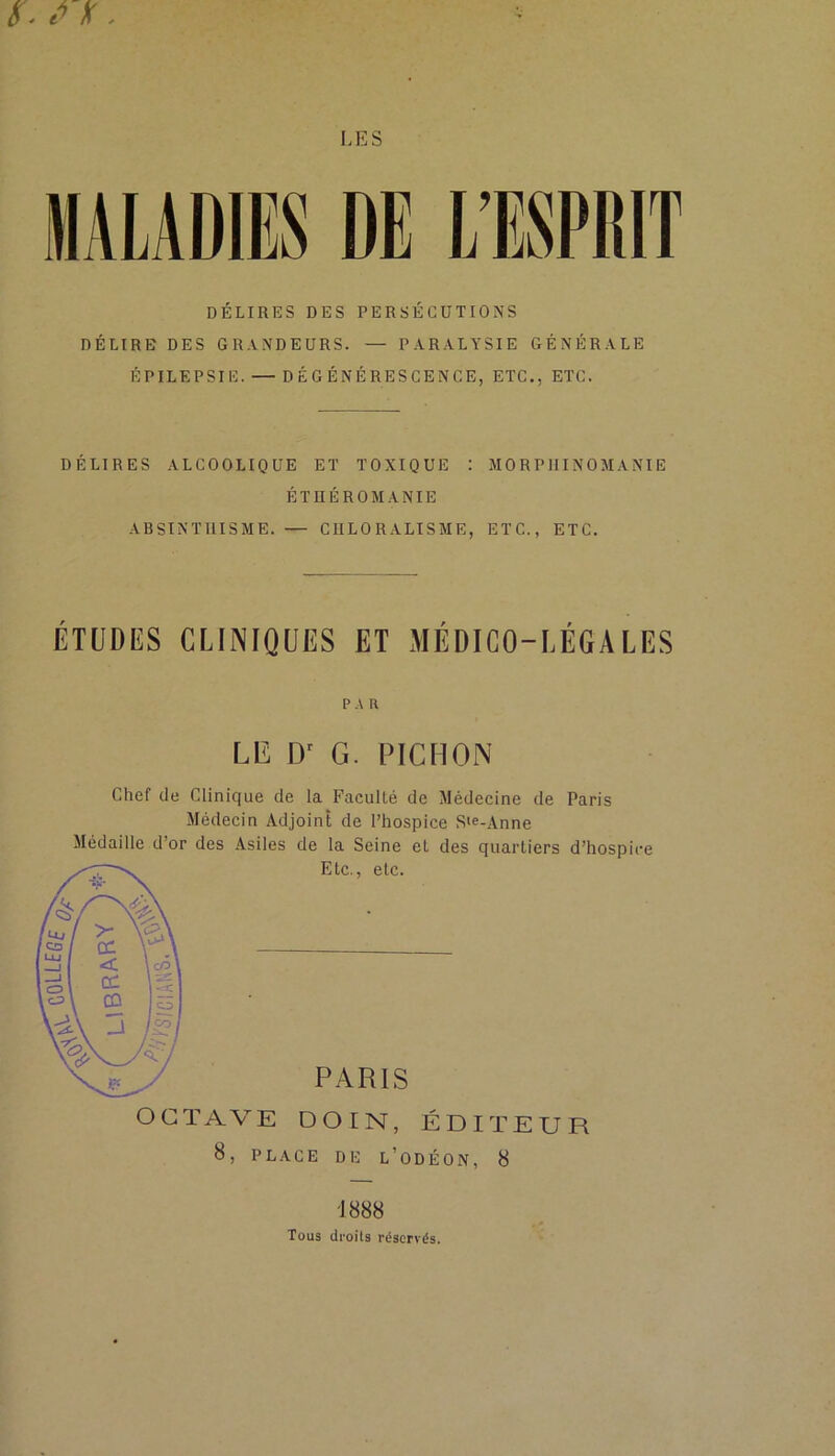 DÉLIRES DES PERSÉCUTIONS DÉLIRE DES GRANDEURS. — PARALYSIE GÉNÉRALE ÉPILEPSIE. — DÉGÉNÉRESCENCE, ETC., ETC. DÉLIRES ALCOOLIQUE ET TOXIQUE : MORPHINOMANIE ÉTHÉROMANIE ABSINTHISME. — CHLORALISME, ETC., ETC. ÉTUDES CLINIQUES ET MÉDICO-LÉGALES PA R LE D' G. PICHON Chef de Clinique de la Faculté de Médecine de Paris Médecin Adjoint de l’hospice S‘e-Anne Médaille d’or des Asiles de la Seine et des quartiers d’hospice Etc., etc. PARIS OCTAVE DOIN, ÉDITEUR 8, PLACE DE L’ODÉON, 8 T 888 Tous droits réservés.