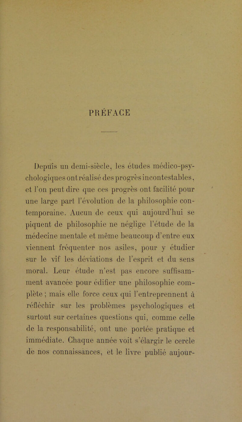 PRÉFACE Depuis un demi-siècle, les études médico-psy- chologiques ont réalisé des progrès incontestables, et l’on peut dire que ces progrès ont facilité pour une large part l’évolution de la philosophie con- temporaine. Aucun de ceux qui aujourd’hui se piquent de philosophie ne néglige l’étude de la médecine mentale et même beaucoup d’entre eux viennent fréquenter nos asiles, pour y étudier sur le vif les déviations de l’esprit et du sens moral. Leur étude n’est pas encore suffisam- ment avancée pour édifier une philosophie com- plète ; mais elle force ceux qui l’entreprennent à réfléchir sur les problèmes psychologiques et surtout sur certaines questions qui, comme celle de la responsabilité, ont une portée pratique et immédiate. Chaque année voit s’élargir le cercle de nos connaissances, et le livre publié aujour-