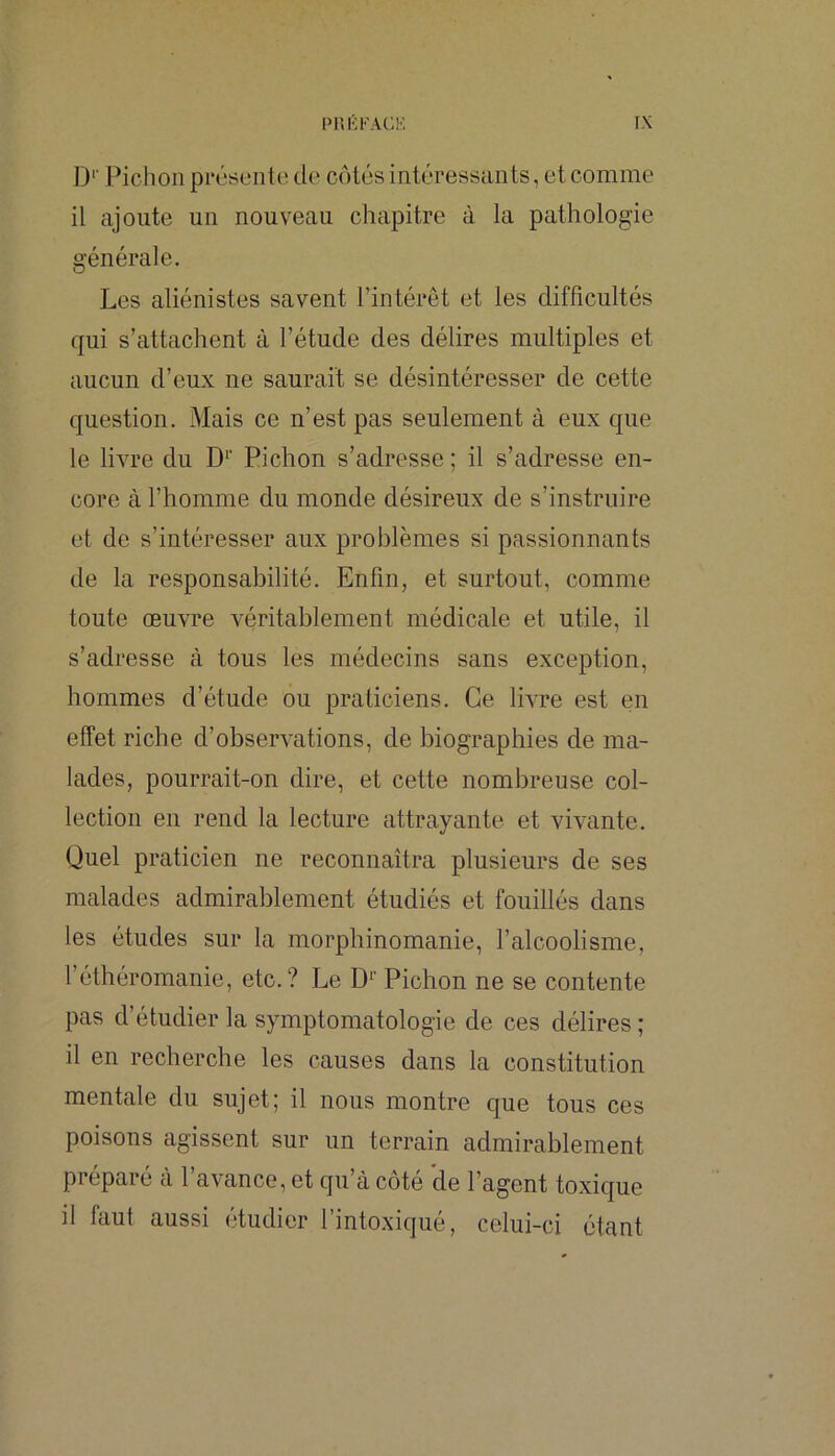 D*' Pichon présente de côtés intéressants, et comme il ajoute un nouveau chapitre à la pathologie générale. Les aliénistes savent l’intérêt et les difficultés qui s’attachent à l’étude des délires multiples et aucun d’eux ne saurait se désintéresser de cette question. Mais ce n’est pas seulement à eux que le livre du D‘’ Pichon s’adresse ; il s’adresse en- core à l’homme du monde désireux de s’instruire et de s’intéresser aux problèmes si passionnants de la responsabilité. Enfin, et surtout, comme toute œuvre véritablement médicale et utile, il s’adresse à tous les médecins sans exception, hommes d’étude ou praticiens. Ce livre est en effet riche d’observations, de biographies de ma- lades, pourrait-on dire, et cette nombreuse col- lection en rend la lecture attrayante et vivante. Quel praticien ne reconnaîtra plusieurs de ses malades admirablement étudiés et fouillés dans les études sur la morphinomanie, l’alcoolisme, l’éthéromanie, etc.? Le D*’ Pichon ne se contente pas d’étudier la symptomatologie de ces délires ; il en recherche les causes dans la constitution mentale du sujet; il nous montre que tous ces poisons agissent sur un terrain admirablement préparé à l’avance, et qu’à côté de l’agent toxique il faut aussi etudier 1 intoxique, celui-ci étant