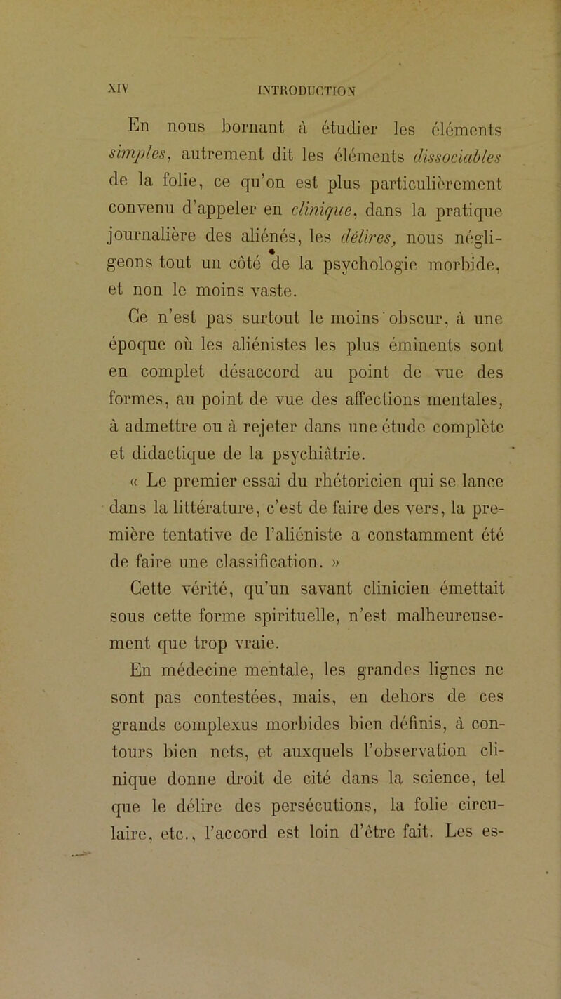 En nous bornant à étudier les éléments simples, autrement dit les éléments dissociables de la folie, ce qu’on est plus particulièrement convenu d’appeler en clinique, dans la pratique journalière des aliénés, les délires, nous négli- geons tout un côté de la psychologie morbide, et non le moins vaste. Ce n’est pas surtout le moins obscur, à une époque où les aliénistes les plus éminents sont en complet désaccord au point de vue des formes, au point de vue des affections mentales, à admettre ou à rejeter dans une étude complète et didactique de la psychiatrie. « Le premier essai du rhétoricien qui se lance dans la littérature, c’est de faire des vers, la pre- mière tentative de l’aliéniste a constamment été de faire une classification. » Cette vérité, qu’un savant clinicien émettait sous cette forme spirituelle, n’est malheureuse- ment que trop vraie. En médecine mentale, les grandes lignes ne sont pas contestées, mais, en dehors de ces grands complexus morbides bien définis, à con- tours bien nets, et auxquels l’observation cli- nique donne droit de cité dans la science, tel que le délire des persécutions, la folie circu- laire, etc., l’accord est loin d’etre fait. Les es-