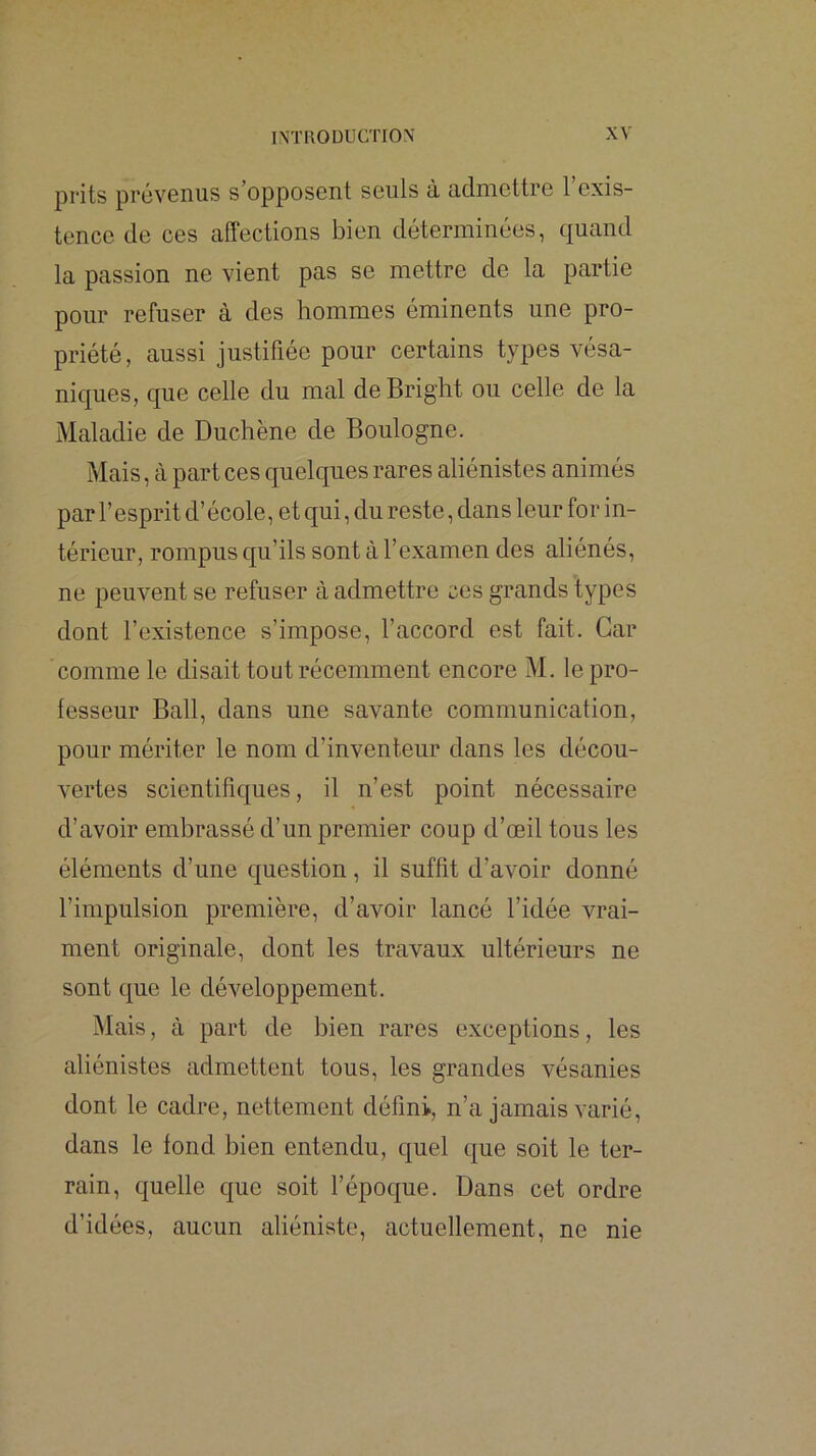 prits prévenus s’opposent seuls à admettre l’exis- tence de ces affections bien déterminées, quand la passion ne vient pas se mettre de la partie pour refuser à des hommes éminents une pro- priété, aussi justifiée pour certains types vésa- niques, que celle du mal deBright ou celle de la Maladie de Duchène de Boulogne. Mais, à part ces quelques rares aliénistes animés par l’esprit d’école, et qui, du reste, dans leur for in- térieur, rompus qu’ils sont à l’examen des aliénés, ne peuvent se refuser à admettre ces grands types dont l’existence s’impose, l’accord est fait. Car comme le disait tout récemment encore M. le pro- fesseur Bail, dans une savante communication, pour mériter le nom d’inventeur dans les décou- vertes scientifiques, il n’est point nécessaire d’avoir embrassé d’un premier coup d’œil tous les éléments d’une question, il suffit d’avoir donné l’impulsion première, d’avoir lancé l’idée vrai- ment originale, dont les travaux ultérieurs ne sont que le développement. Mais, à part de bien rares exceptions, les aliénistes admettent tous, les grandes vésanies dont le cadre, nettement défini, n’a jamais varié, dans le fond bien entendu, quel que soit le ter- rain, quelle que soit l’époque. Dans cet ordre d’idées, aucun aliéniste, actuellement, ne nie