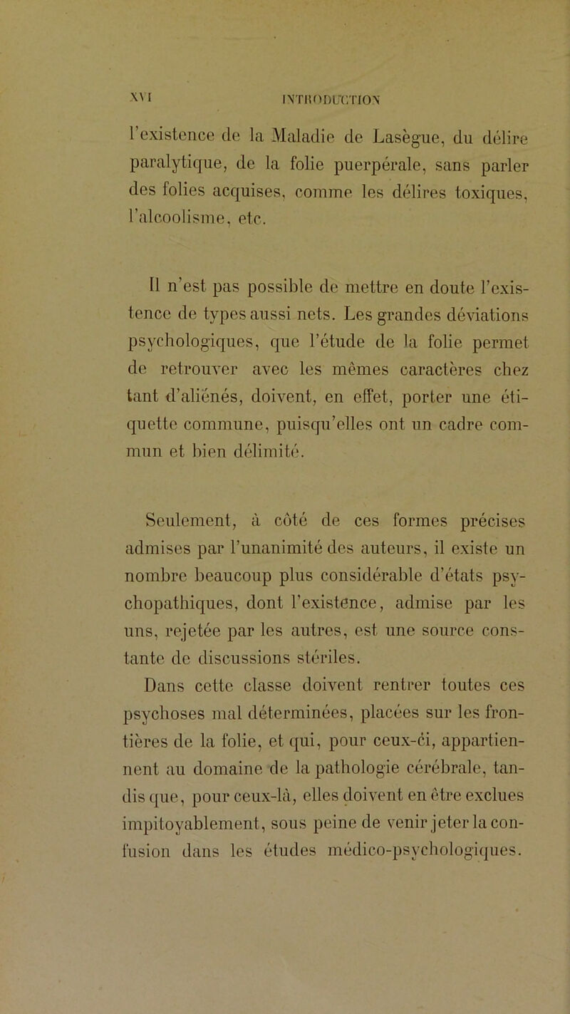 l l’existence de la Maladie de Lasègue, du délire paralytique, de la folie puerpérale, sans parler des folies acquises, comme les délires toxiques, l’alcoolisme, etc. 11 n’est pas possible de mettre en doute l’exis- tence de types aussi nets. Les grandes déviations psychologiques, que l’étude de la folie permet de retrouver avec les mêmes caractères chez tant d’aliénés, doivent, en effet, porter une éti- quette commune, puiscfu’elles ont un cadre com- mun et bien délimité. Seulement, à côté de ces formes précises admises par l’unanimité des auteurs, il e.xiste un nombre beaucoup plus considérable d’états psy- chopathiques, dont l’existence, admise par les uns, rejetée par les autres, est une source cons- tante de discussions stériles. Dans cette classe doivent rentrer toutes ces psychoses mal déterminées, placées sur les fron- tières de la folie, et qui, pour ceux-ci, appartien- nent au domaine de la pathologie cérébrale, tan- dis que, pour ceux-là, elles doivent en être exclues impitoyablement, sous peine de venir jeter la con- fusion dans les études médico-psychologiques.