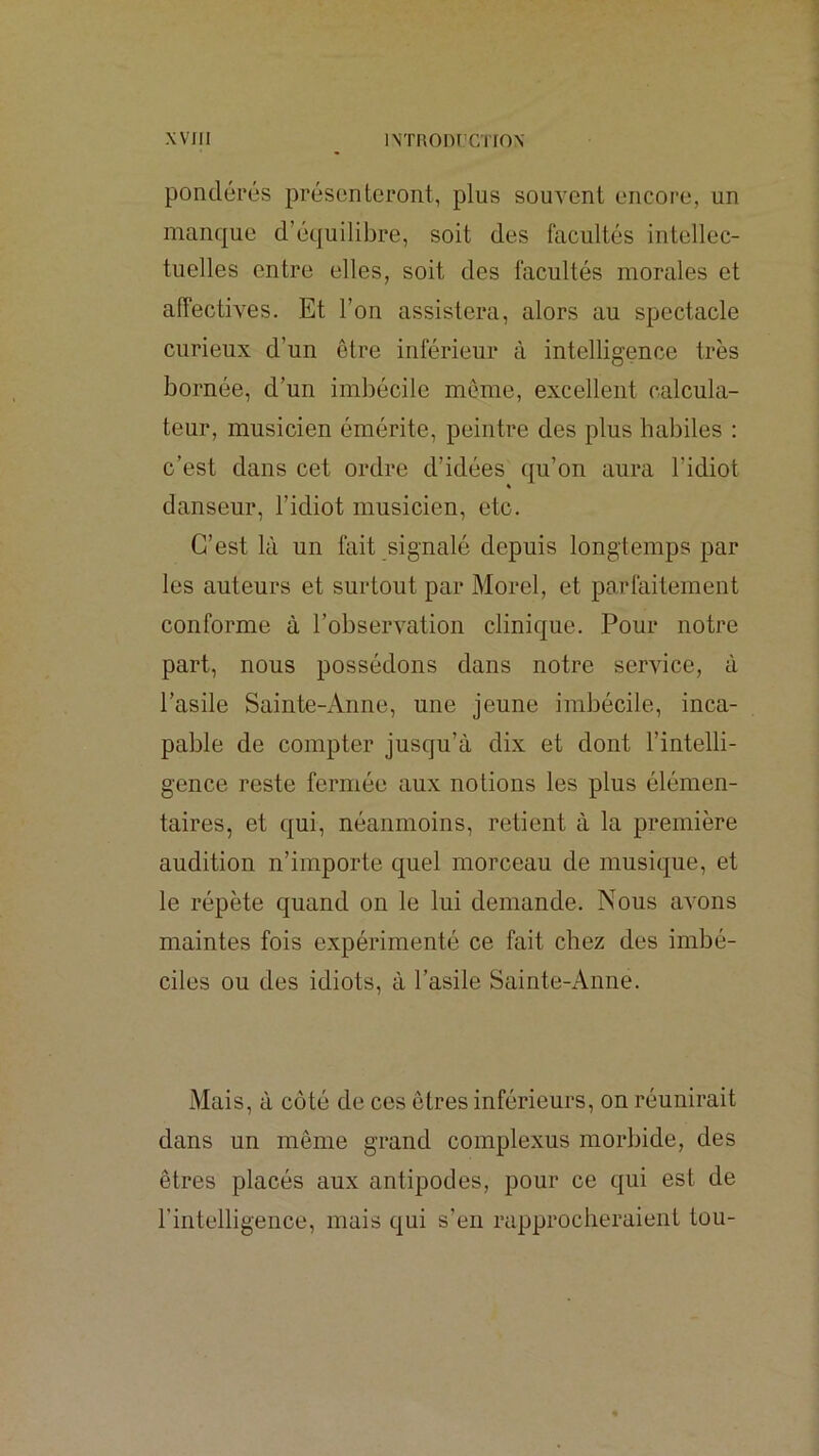 pondérés présenteront, plus souvent encore, un manque d’équilibre, soit des facultés intellec- tuelles entre elles, soit des facultés morales et alîectives. Et l’on assistera, alors au spectacle curieux d’un être inférieur à intelligence très bornée, d’un imbécile môme, excellent calcula- teur, musicien émérite, peintre des plus habiles : c’est dans cet ordre d’idées qu’on aura l’idiot danseur, l’idiot musicien, etc. C’est là un fait signalé depuis longtemps par les auteurs et surtout par Morel, et parfaitement conforme à l’observation clinique. Pour notre part, nous possédons dans notre service, à l’asile Sainte-Anne, une jeune imbécile, inca- pable de compter jusqu’à dix et dont l’intelli- gence reste fermée aux notions les plus élémen- taires, et qui, néanmoins, retient à la première audition n’importe quel morceau de musique, et le répète quand on le lui demande. Nous avons maintes fois expérimenté ce fait chez des imbé- ciles ou des idiots, à l’asile Sainte-Anne. Mais, à côté de ces êtres inférieurs, on réunirait dans un même grand complexus morbide, des êtres placés aux antipodes, pour ce qui est de rintelligence, mais qui s’eu rapprocheraient tou-