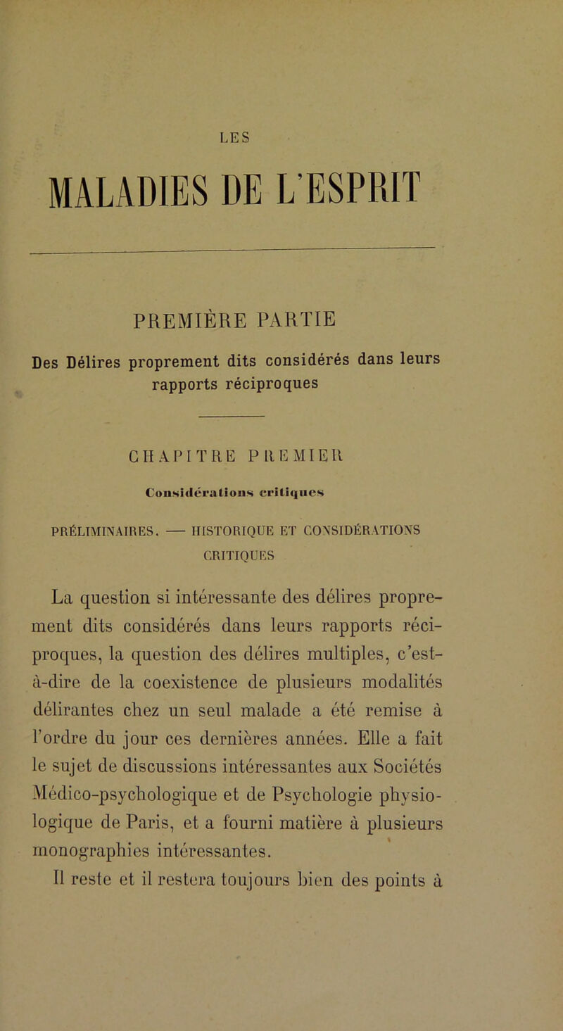 [.ES MALADIES DE L'ESPRIT PREMIÈRE PARTIE Des Délires proprement dits considérés dans leurs rapports réciproques CHAPITRE PREMIER Coiisiiléralioiis crUû|iies PRÉLIMINAIRES. HISTORIQUE ET CONSIDÉRATIONS CRITIQUES La question si intéressante des délires propre- ment dits considérés dans leurs rapports réci- proques, la question des délires multiples, c’est- à-dire de la coexistence de plusieurs modalités délirantes chez un seul malade a été remise à l’ordre du jour ces dernières années. Elle a fait le sujet de discussions intéressantes aux Sociétés Médico-psychologique et de Psychologie physio- logique de Paris, et a fourni matière à plusieurs monographies intéressantes. Il reste et il restera toujours bien des points à