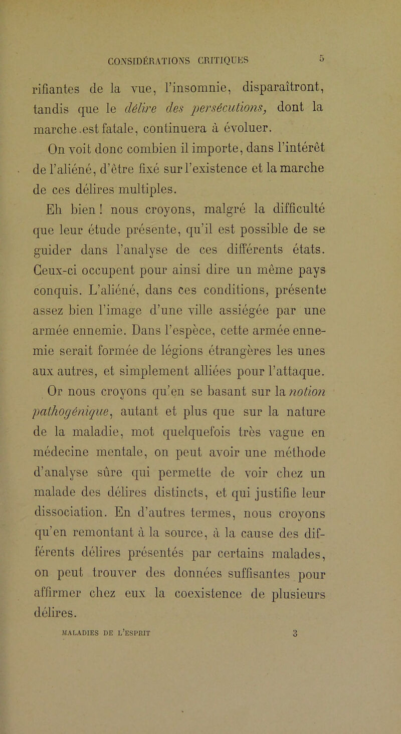 rifiantes de la vue, l’insomnie, disparaîtront, tandis que le délire des persécutions, dont la marche.est fatale, continuera à évoluer. On voit donc combien il importe, dans l’intérêt de l’aliéné, d’être fixé sur l’existence et la marche de ces délires multiples. Eh bien ! nous croyons, malgré la difficulté que leur étude présente, qu’il est possible de se guider dans l’analyse de ces différents états. Ceux-ci occupent pour ainsi dire un même pays conquis. L’aliéné, dans ces conditions, présente assez bien l’image d’une ville assiégée par une armée ennemie. Dans l’espèce, cette armée enne- mie serait formée de légions étrangères les unes aux autres, et simplement alliées pour l’attaque. Or nous croyons qu’en se basant sur la notion patJiogénique^ autant et plus que sur la nature de la maladie, mot quelquefois très vague en médecine mentale, on peut avoir une méthode d’analyse sûre qui permette de voir chez un malade des délires distincts, et qui justifie leur dissociation. En d’autres termes, nous croyons qu’en remontant à la source, à la cause des dif- férents délires présentés par certains malades, on peut trouver des données suffisantes pour affirmer chez eux la coexistence de plusieurs délires. irALADIES DE l’ESI'RIT 3