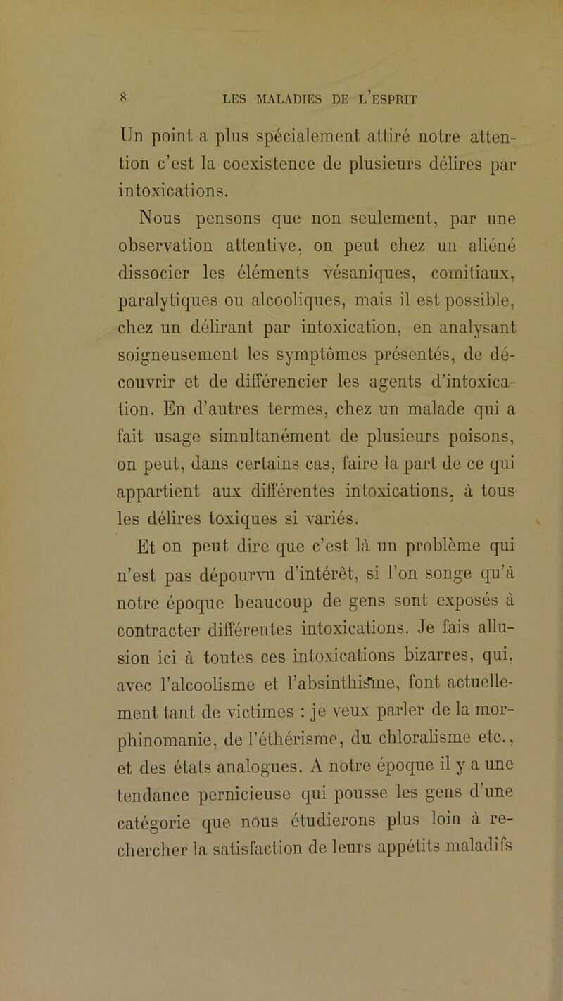Un point a plus spécialement attiré notre atten- tion c’est la coexistence de plusieurs délires par intoxications. Nous pensons que non seulement, par une observation attentive, on peut chez un aliéné dissocier les éléments vésaniques, comitiaux, paralytiques ou alcooliques, mais il est possible, chez un délirant par intoxication, en analysant soigneusement les symptômes présentés, de dé- couvrir et de différencier les agents d’intoxica- tion. En d’autres termes, chez un malade qui a fait usage simultanément de plusieurs poisons, on peut, dans certains cas, faire la part de ce qui appartient aux différentes intoxications, à tous les délires toxiques si variés. Et on peut dire que c’est là un problème qui n’est pas dépourvu d’intérêt, si l’on songe qu’à notre époque beaucoup de gens sont exposés à contracter différentes intoxications. Je fais allu- sion ici à toutes ces intoxications bizarres, qui, avec l’alcoolisme et rabsinthi^me, font actuelle- ment tant de victimes : je veux parler de la mor- phinomanie, de l’éthérisme, du chloralisme etc., et des états analogues. A notre époque il y a une tendance pernicieuse qui pousse les gens d’une catégorie que nous étudierons plus loin à re- chercher la satisfaction de leurs appétits maladifs