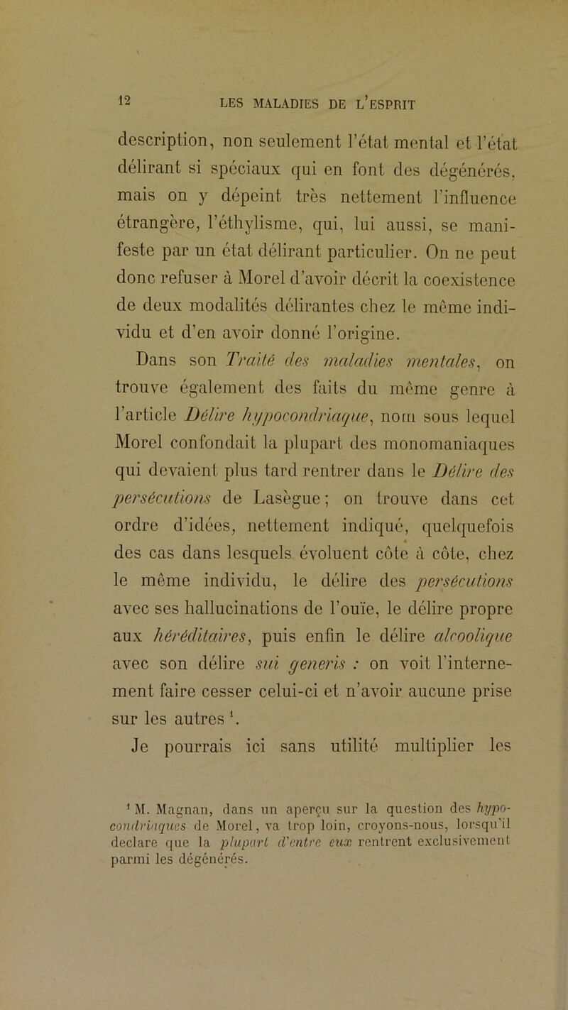 description, non seulement l’étal mental et rélat délirant si spéciaux qui en font des dégénérés, mais on y dépeint très nettement l’influence étrangère, l’éthylisme, qui, lui aussi, se mani- feste par un état délirant particulier. On ne peut donc refuser à Morel d’avoir décrit la coexistence de deux modalités délirantes chez le meme indi- vidu et d’en avoir donné l’origine. Dans son Traité des maladies mentales^ on trouve également des faits du môme genre à l’article Délire hypocondriaque^ nom sous lequel Morel confondait la plupart des monomaniaques qui devaient plus tard rentrer dans le Délire des persécutions de Lasègue ; on trouAm dans cet ordre d’idées, nettement indiqué, quelquefois « des cas dans lesquels évoluent côte à côte, chez le même individu, le délire des persécutions avec ses hallucinations de l’ouïe, le délire propre aux héréditaires, puis enfin le délire alcoolique avec son délire sui generis : on voit l’interne- ment faire cesser celui-ci et n’avoir aucune prise sur les autres h Je pourrais ici sans utilité multiplier les ' M. Magnan, clans un aperçu sur la question des /lypo- condriaques de Morel, va trop loin, croyons-nous, lorsqu'il déclaré que la plupart d'entre eux rentrent exclusivement parmi les dégénérés.