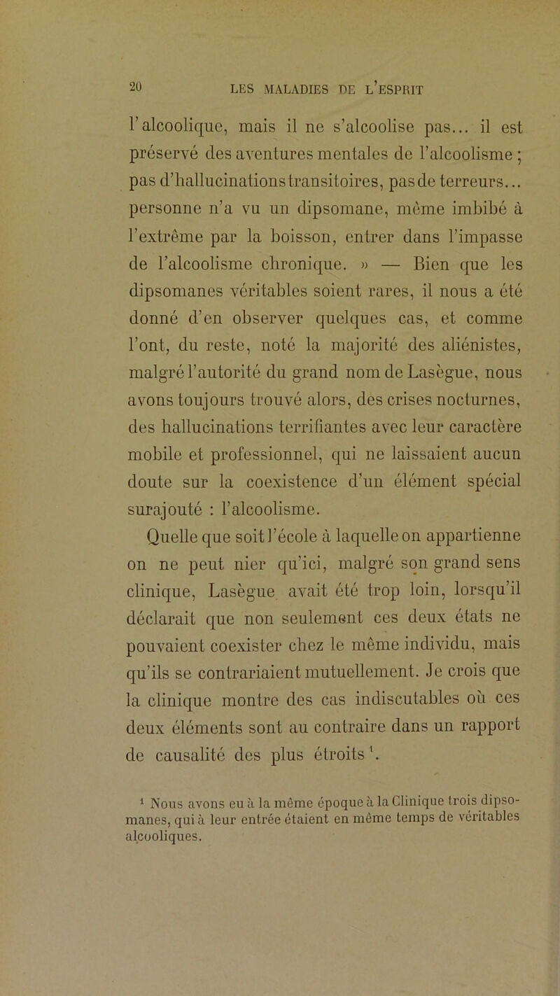 l’alcoolique, mais il ne s’alcoolise pas... il est préservé des aventures mentales de l’alcoolisme ; pas d’hallucinations transitoires, pas de terreurs... personne n’a vu un dipsomane, même imbibé à l’extrême par la boisson, entrer dans l’impasse de l’alcoolisme chronique. » — Bien que les dipsomanes véritables soient rares, il nous a été donné d’en observer quelques cas, et comme l’ont, du reste, noté la majorité des aliénistes, malgré l’autorité du grand nom de Lasègue, nous avons toujours trouvé alors, des crises nocturnes, des hallucinations terrifiantes avec leur caractère mobile et professionnel, qui ne laissaient aucun doute sur la coexistence d’un élément spécial surajouté : l’alcoolisme. Quelle que soit l’école à laquelle on appartienne on ne peut nier qu’ici, malgré son grand sens clinique, Lasègue avait été trop loin, lorsqu’il déclarait que non seulement ces deux états ne pouvaient coexister chez le même individu, mais qu’ils se contrariaient mutuellement. Je crois que la clinique montre des cas indiscutables où ces deux éléments sont au contraire dans un rapport de causalité des plus étroits ’. ^ Nous avons eu à la môme époque à la Clinique trois dipso- manes, quia leur entrée étaient en même temps de véritables alcooliques.