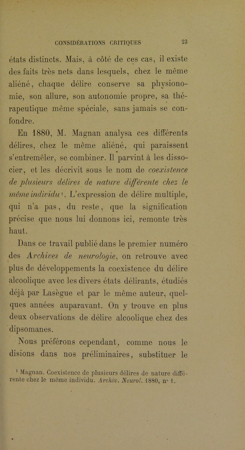 états distincts. Mais, à côté de ces cas, il existe des faits très nets dans lesquels, chez le môme aliéné, chaque délire conserve sa physiono- mie, son allure, son autonomie propre, sa thé- rapeutique meme spéciale, sans jamais se con- fondre. En 1880, M. Magnan analysa ces différents délires, chez le même aliéné, qui paraissent * s’entremêler, se combiner. Il parvint à les disso- cier, et les décrivit sous le nom de coexistence de plusieurs délires de nature différente chez le 7iiê7ne individu K L’expression de délire multiple, qui n’a pas, du reste, que la signification précise que nous lui donnons ici, remonte très haut. Dans ce travail publié dans le premier numéro des Archives de neurologie^ on retrouve avec plus de développements la coexistence du délire alcoolique avec les divers états délirants, étudiés déjà par Lasègue et par le même auteur, quel- ques années auparavant. On y trouve en plus deux observations de délire alcoolique chez des dipsomanes. Nous préférons cependant, comme nous le disions dans nos préliminaires, substituer le ‘ Magnan. Coexislcncc de plusieurs délires de nature diffé- rente chez le même individu. Ai'chiv. Neurol. 1880, n» 1.