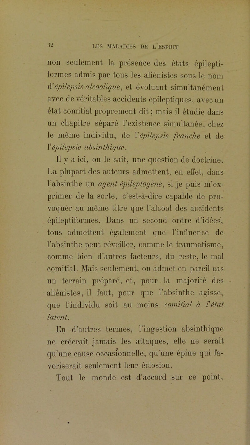 non seulement la présence des états épilepti- formes admis par tous les aliénistes sous le nom à'épilepsie alcoolique, et é^mluant simultanément aATC de véritables accidents épileptiques, avec un état comitial proprement dit ; mais il étudie dans un chapitre séparé l’existence simultanée, chez le même indmdu, de Yépilepsie franche et de 1 ’épilepsie absinthique. Il y a ici, on le sait, une question de doctrine. La plupart des auteurs admettent, en effet, dans l’absinthe un agent épileplogène, si je puis m’ex- primer de la sorte, c’est-à-dire capable de pro- voquer au même titre que l’alcool des accidents épileptiformes. Dans un second ordre d’idées, tous admettent également que l’influence de l’absinthe peut réveiller, comme le traumatisme, comme bien d’autres facteurs, du reste, le mal comitial. Mais seulement, on admet en pareil cas un terrain préparé, et, pour la majorité des - aliénistes, il faut, pour que l’absinthe agisse, que l’individu soit au moins comitial à F état latent. En d’autres termes, l’ingestion absinthique ne créerait jamais les attaques, elle ne serait qu’une cause occasionnelle, qu’une épine qui fa- voriserait seulement leur éclosion. Tout le monde est d’accord sur ce point.