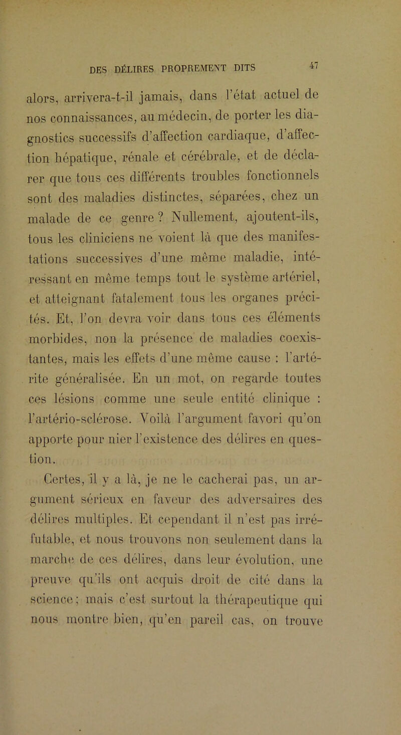 alors, arrivora-t-il jamais, dans l’état actuel de nos connaissances, au médecin, de porter les dia- gnostics successifs d’affection cardiaque, d’affec- tion hépatique, rénale et cérébrale, et de décla- rer que tous ces différents troubles fonctionnels sont des maladies distinctes, séparées, chez un malade de ce genre ? Nullement, ajoutent-ils, tous les cliniciens ne voient là que des manifes- tations successives d’une même maladie, inté- ressant en même temps tout le système artériel, et atteignant fatalement tous les organes préci- tés. Et, l’on devra voir dans tous ces éléments morbides, non la présence de maladies coexis- tantes, mais les effets d’une même cause : l’arté- rite généralisée. En un mot, on regarde toutes ces lésions comme une seule entité clinique : l’artério-sclérose. Voilà l’argument favori qu’on apporte pour nier l’existence des délires en ques- tion. Certes, 'il y a là, je ne le cacherai pas, un ar- gument sérieux en faveur des adversaires des délires multiples. Et cependant il n’est pas irré- futable, et nous trouvons non seulement dans la marche de ces délires, dans leur évolution, une preuve qu’ils ont acquis droit de cité dans la science ; mais c’est surtout la thérapeutique qui nous montre bien, qu’en pareil cas, on trouve