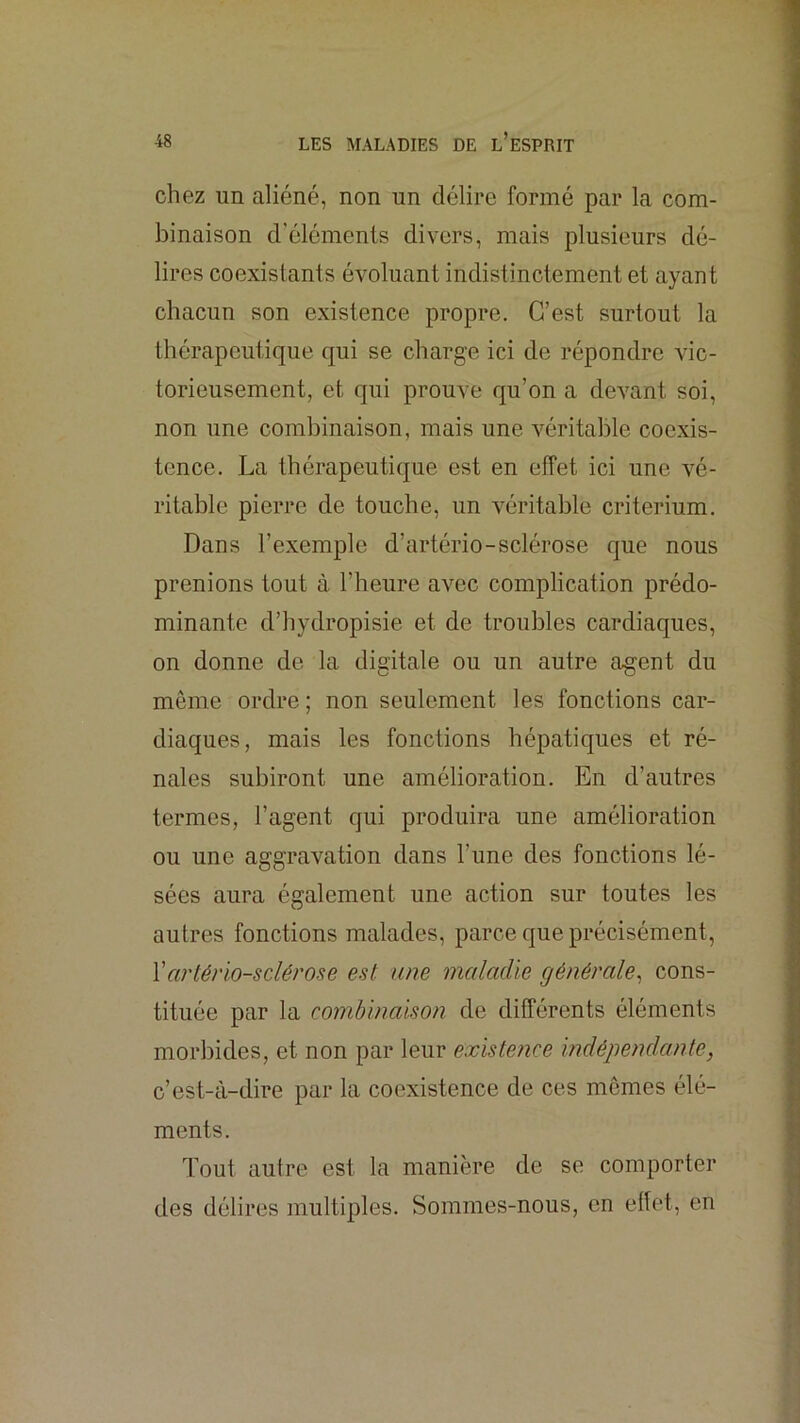 chez un aliéné, non un délire formé par la com- binaison d'éléments divers, mais plusieurs dé- lires coexistants évoluant indistinctement et ayant chacun son existence propre. C’est surtout la thérapeutique qui se charge ici de répondre vic- torieusement, et qui prouve qu’on a devant soi, non une combinaison, mais une véritable coexis- tence. La thérapeutique est en effet ici une vé- ritable pierre de touche, un véritable critérium. Dans l’exemple d’artério-sclérose que nous prenions tout à l’heure avec complication prédo- minante d’hydropisie et de troubles cardiaques, on donne de la digitale ou un autre agent du même ordre ; non seulement les fonctions car- diaques, mais les fonctions hépatiques et ré- nales subiront une amélioration. En d’autres termes, l’agent qui produira une amélioration ou une aggravation dans l’une des fonctions lé- sées aura également une action sur toutes les autres fonctions malades, parce que précisément, Vartériosclérose est une maladie générale^ cons- tituée par la combinaison de différents éléments morbides, et non par leur existence indépendante, c’est-à-dire par la coexistence de ces mômes élé- ments. Tout autre est la manière de se comporter des délires multiples. Sommes-nous, en effet, en