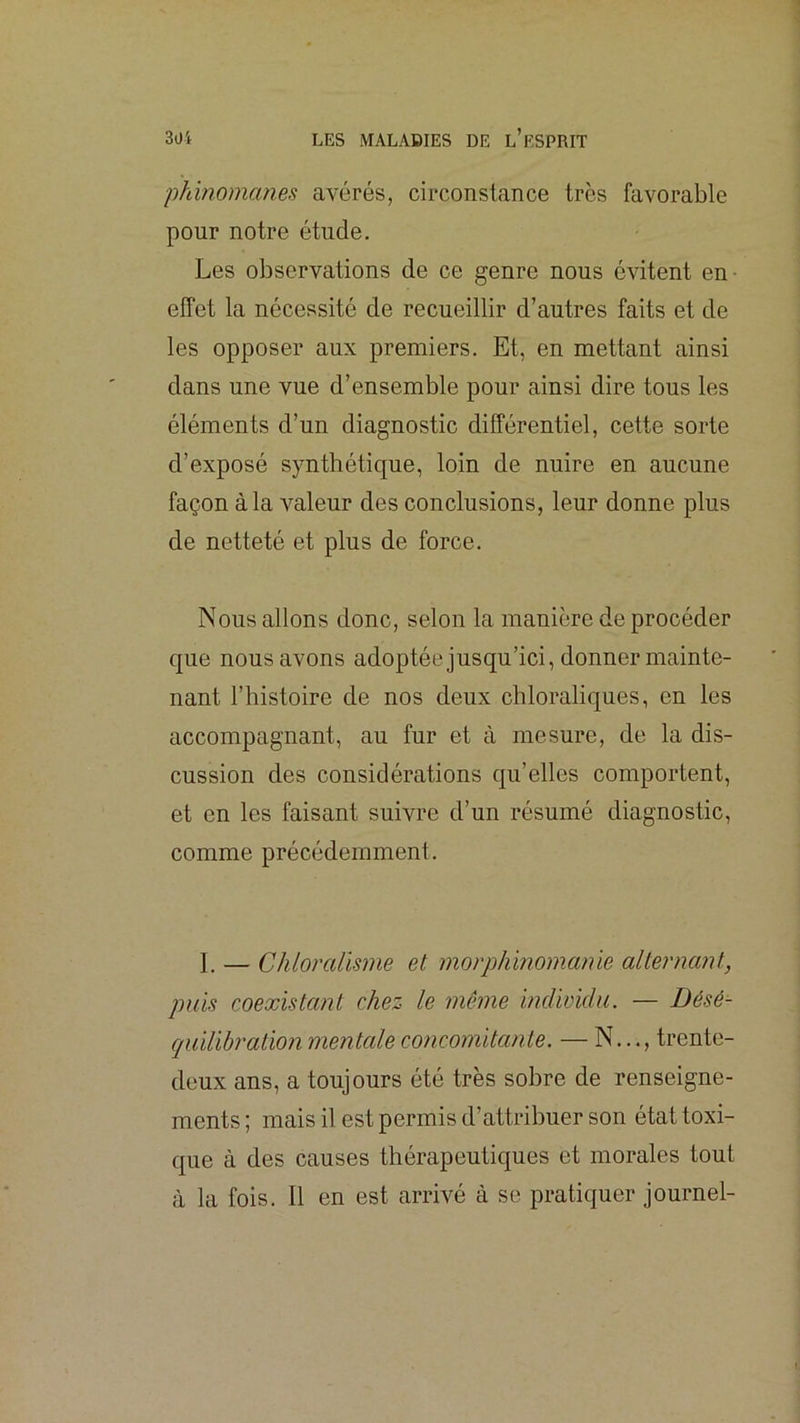 phinomanes avérés, circonstance très favorable pour notre étude. Les observations de ce genre nous évitent en effet la nécessité de recueillir d’autres faits et de les opposer aux premiers. Et, en mettant ainsi dans une vue d’ensemble pour ainsi dire tous les éléments d’un diagnostic différentiel, cette sorte d’exposé synthétique, loin de nuire en aucune façon à la valeur des conclusions, leur donne plus de netteté et plus de force. Nous allons donc, selon la manière deprocéder que nous avons adoptée jusqu’ici, donner mainte- nant l’histoire de nos deux chloraliques, en les accompagnant, au fur et à mesure, de la dis- cussion des considérations qu’elles comportent, et en les faisant suivre d’un résumé diagnostic, comme précédemment. I. — Chloralisme et. morphinomanie alternant, puis coexistant chez le même indwidu. — Bésé- cpiiUhration mentale concomitante. — N..., trente- deux ans, a toujours été très sobre de renseigne- ments ; mais il est permis d’attribuer son état toxi- que à des causes thérapeutiques et morales tout à la fois. Il en est arrivé à se pratiquer journel-