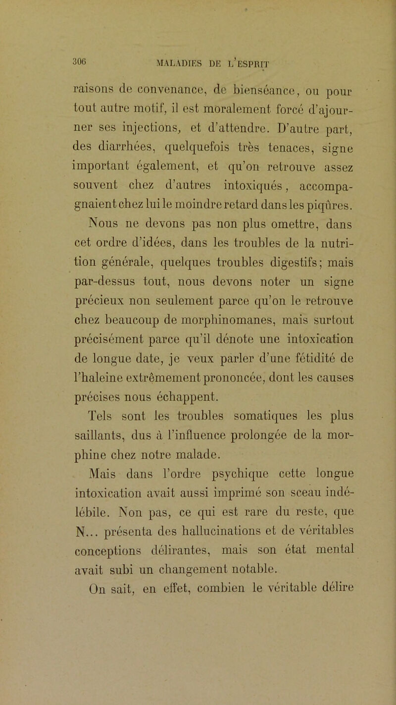 raisons de convenance, de bienséance, ou pour tout autre motif, il est moralement forcé d’ajour- ner ses injections, et d’attendre. D’autre part, des diarrhées, quelquefois très tenaces, signe important également, et qu’on retrouve assez souvent chez d’autres intoxiqués, accompa- gnaient chez lui le moindre retard dans les piqûres. Nous ne devons pas non plus omettre, dans cet ordre d’idées, dans les troubles de la nutri- tion générale, quelques troubles digestifs; mais par-dessus tout, nous devons noter un signe précieux non seulement parce qu’on le retrouve chez beaucoup de morphinomanes, mais surtout précisément parce qu’il dénote une intoxication de longue date, je veux parler d’une fétidité de l’haleine extrêmement prononcée, dont les causes précises nous échappent. Tels sont les troubles somatiques les plus saillants, dus à l’influence prolongée de la mor- phine chez notre malade. Mais dans l’ordre psychique cette longue intoxication avait aussi imprimé son sceau indé- lébile. Non pas, ce qui est rare du reste, que N... présenta des hallucinations et de véritables conceptions délirantes, mais son état mental avait subi un changement notable. ün sait, en effet, combien le véritable délire