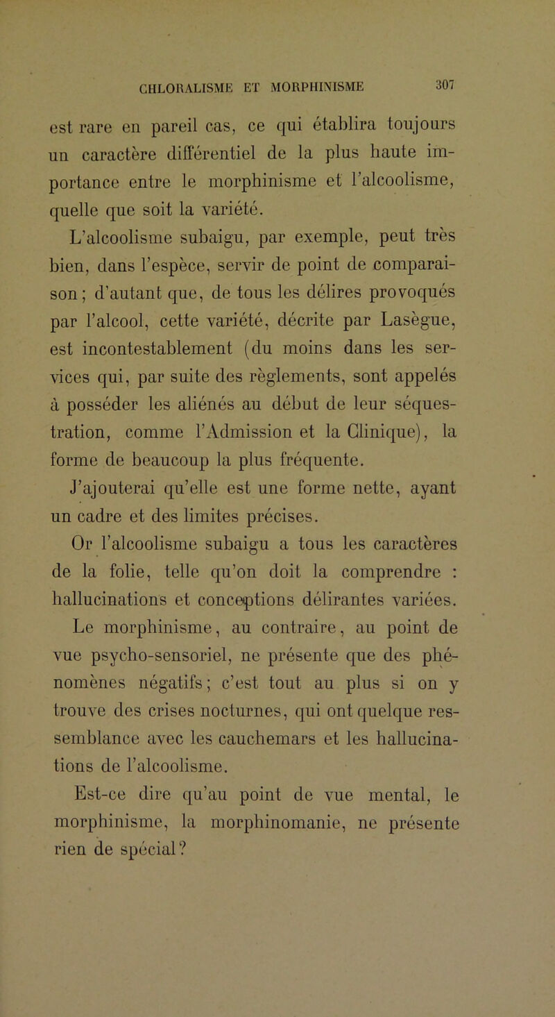 est rare en pareil cas, ce qui établira toujours un caractère différentiel de la plus haute im- portance entre le morphinisme et l’alcoolisme, quelle que soit la variété. L’alcoolisme subaigu, par exemple, peut très bien, dans l’espèce, servir de point de comparai- son; d’autant que, de tous les délires provoqués par l’alcool, cette variété, décrite par Lasègue, est incontestablement (du moins dans les ser- vices qui, par suite des règlements, sont appelés à posséder les aliénés au début de leur séques- tration, comme l’Admission et la Clinique), la forme de beaucoup la plus fréquente. J’ajouterai qu’elle est une forme nette, ayant un cadre et des limites précises. Or l’alcoolisme subaigu a tous les caractères de la folie, telle qu’on doit la comprendre : hallucinations et conceptions délirantes variées. Le morphinisme, au contraire, au point de vue psycho-sensoriel, ne présente que des phé- nomènes négatifs; c’est tout au plus si on y trouve des crises nocturnes, qui ont quelque res- semblance avec les cauchemars et les hallucina- tions de l’alcoolisme. Est-ce dire qu’au point de vue mental, le morphinisme, la morphinomanie, ne présente rien de spécial?