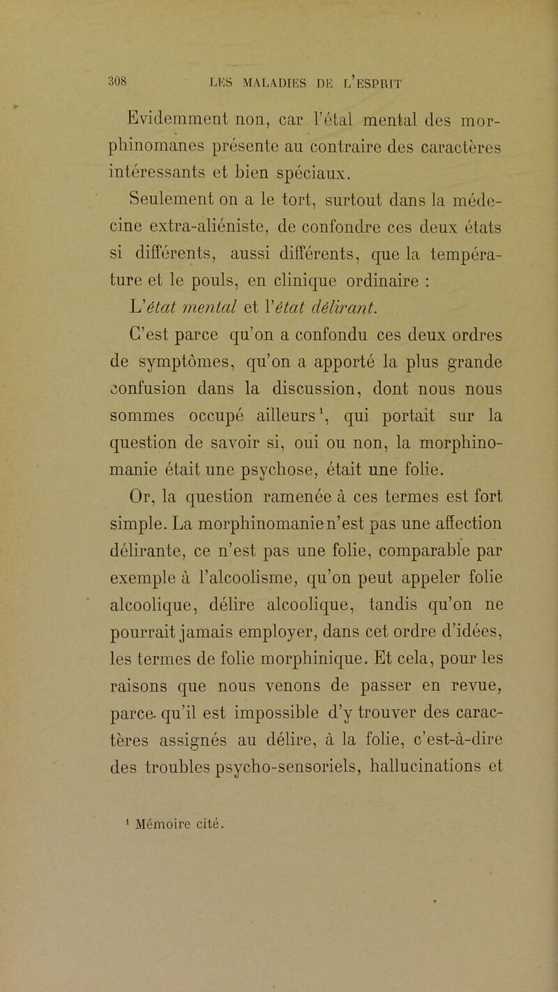 Evidemment non, car l’étal mental des mor- phinomanes présente au contraire des caractères intéressants et bien spéciaux. Seulement on a le tort, surtout dans la méde- cine extra-aliéniste, de confondre ces deux états si différents, aussi différents, que la tempéra- ture et le pouls, en clinique ordinaire : Uétat mental et Vétat délirant. C’est parce qu’on a confondu ces deux ordres de symptômes, qu’on a apporté la plus grande confusion dans la discussion, dont nous nous sommes occupé ailleurs*, qui portait sur la question de savoir si, oui ou non, la morphino- manie était une psychose, était une folie. Or, la question ramenée à ces termes est fort simple. La morphinomanie n’est pas une affection délirante, ce n’est pas une folie, comparable par exemple à l’alcoolisme, qu’on peut appeler folie alcoolique, délire alcoolique, tandis qu’on ne pourrait jamais employer, dans cet ordre d’idées, les termes de folie morphinique. Et cela, pour les raisons que nous venons de passer en re\me, parce, qu’il est impossible d’y trouver des carac- tères assignés au délire, à la folie, c’est-à-dire des troubles psycho-sensoriels, hallucinations et * Mémoire cité.