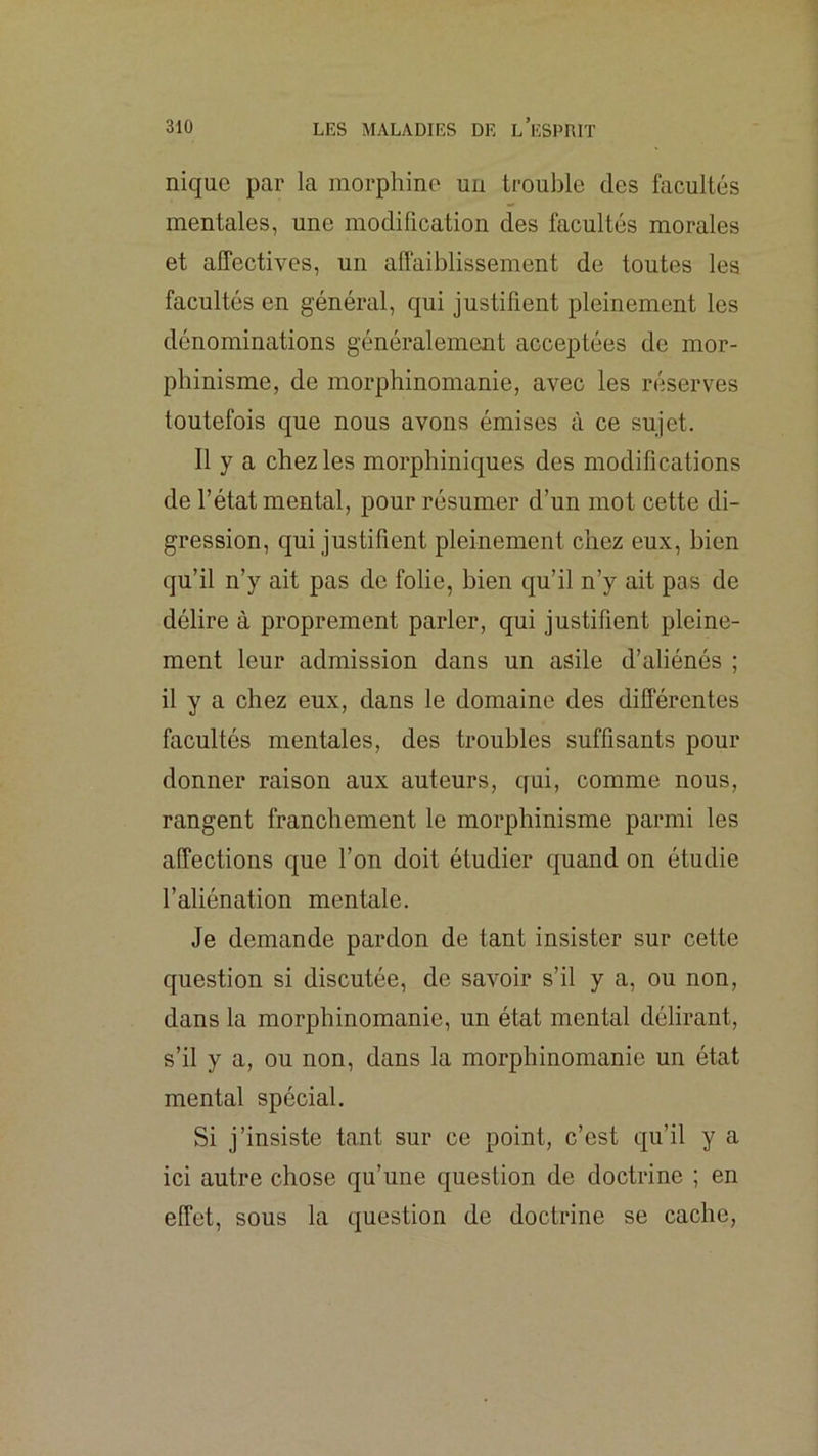 nique par la morphine un trouble des facultés mentales, une modification des facultés morales et affectives, un aflaiblissement de toutes les facultés en général, qui justifient pleinement les dénominations généralement acceptées de mor- phinisme, de morphinomanie, avec les réserves toutefois que nous avons émises à ce sujet. Il y a chez les morphiniques des modifications de l’état mental, pour résumer d’un mot cette di- gression, qui justifient pleinement chez eux, bien qu’il n’y ait pas de folie, bien qu’il n’y ait pas de délire à proprement parler, qui justifient pleine- ment leur admission dans un asile d’aliénés ; il y a chez eux, dans le domaine des différentes facultés mentales, des troubles suffisants pour donner raison aux auteurs, qui, comme nous, rangent franchement le morphinisme parmi les affections que l’on doit étudier quand on étudie l’aliénation mentale. Je demande pardon de tant insister sur cette question si discutée, de savoir s’il y a, ou non, dans la morphinomanie, un état mental délirant, s’il y a, ou non, dans la morphinomanie un état mental spécial. Si j’insiste tant sur ce point, c’est qu’il y a ici autre chose qu’une question de doctrine ; en effet, sous la question de doctrine se cache.