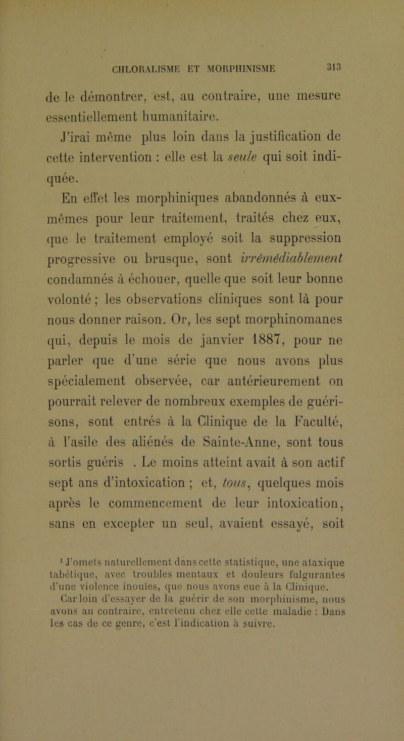 de le démontrer, est, au contraire, une mesure essentiellement humanitaire. J’irai meme plus loin dans la justification de cette intervention : elle est la seule qui soit indi- quée. En effet les morphiniques abandonnés à eux- mêmes pour leur traitement, traités chez eux, que le traitement employé soit la suppression progressive ou brusque, sont b^rémédlahlement condamnés à échouer, quelle que soit leur bonne volonté ; les observations cliniques sont là pour nous donner raison. Or, les sept morphinomanes qui, depuis le mois de janvier 1887, pour ne parler que d’une série que nous avons plus spécialement observée, car antérieurement on pourrait relever de nombreux exemples de guéri- sons, sont entrés à la Clinique de la Faculté, à l’asile des aliénés de Sainte-Anne, sont tous sortis guéris . Le moins atteint avait à son actif sept ans d’intoxication ; et, tous^ quelques mois après le commencement de leur intoxication, sans en excepter un seul, avaient essayé, soit * J'omets naturellement dans cette statistique, une ataxique tabétique, avec troubles mentaux et douleurs fulgurantes d’une violence inouïes, que nous avons eue à la Clinique. Car loin d’essayer de la guérir de son morphinisme, nous avons au contraire, entretenu chez elle cette maladie : Dans les cas de ce genre, c’est l’indication à suivre.